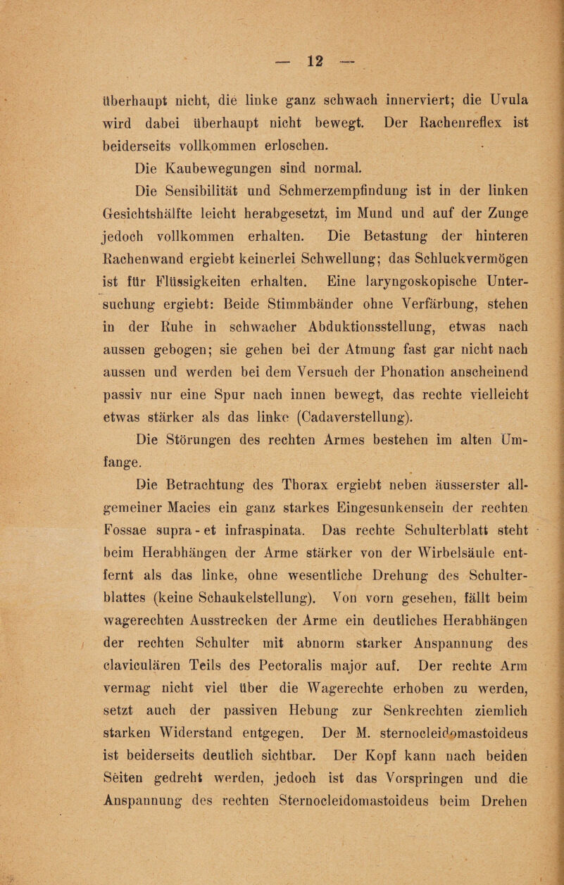 überhaupt nicht, die linke ganz schwach innerviert; die Uvula wird dabei überhaupt nicht bewegt. Der Rachenreflex ist beiderseits vollkommen erloschen. Die Kaubewegungen sind normal. Die Sensibilität und Schmerzempfindung ist in der linken Gesichtshälfte leicht herabgesetzt, im Mund und auf der Zunge jedoch vollkommen erhalten. Die Betastung der hinteren Rachenwand ergiebt keinerlei Schwellung; das Schluckvermögen ist für Flüssigkeiten erhalten. Eine laryngoskopische Unter¬ suchung ergiebt: Beide Stimmbänder ohne Verfärbung, stehen in der Ruhe in schwacher Abduktionsstellung, etwas nach aussen gebogen; sie gehen bei der Atmung fast gar nicht nach aussen und werden bei dem Versuch der Phonation anscheinend passiv nur eine Spur nach innen bewegt, das rechte vielleicht etwas stärker als das linke (Cadaverstellung). Die Störungen des rechten Armes bestehen im alten Um¬ fange. Die Betrachtung des Thorax ergiebt neben äusserster all¬ gemeiner Macies ein ganz starkes Eingesunkensein der rechten Fossae supra-et infraspinata. Das rechte Schulterblatt steht beim Herabhängen der Arme stärker von der Wirbelsäule ent¬ fernt als das linke, ohne wesentliche Drehung des Schulter¬ blattes (keine Schaukelstellung). Von vorn gesehen, fällt beim wagerechten Ausstrecken der Arme ein deutliches Herabhängen der rechten Schulter mit abnorm starker Anspannung des claviculären Teils des Pectoralis major auf. Der rechte Arm vermag nicht viel über die Wagerechte erhoben zu werden, setzt auch der passiven Hebung zur Senkrechten ziemlich starken Widerstand entgegen. Der M. sternocleidomastoideus ist beiderseits deutlich sichtbar. Der Kopf kann nach beiden Seiten gedreht werden, jedoch ist das Vorspringen und die Anspannung des rechten Sternocleidomastoideus beim Drehen