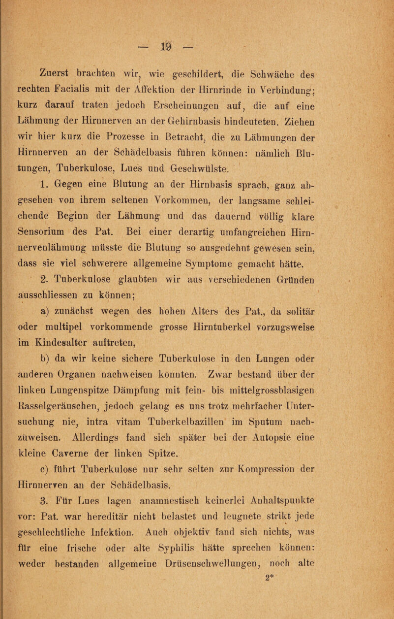 Zuerst brachten wir? wie geschildert, die Schwäche des rechten Facialis mit der Affektion der Hirnrinde in Verbindung; kurz darauf traten jedoch Erscheinungen auf, die auf eine Lähmung der Hirnnerven an der Gehirnbasis hindeuteten. Ziehen wir hier kurz die Prozesse in Betracht, die zu Lähmungen der Hirnnerven an der Schädelbasis führen können: nämlich Blu¬ tungen, Tuberkulose, Lues und Geschwülste. 1. Gegen eine Blutung an der Hirnbasis sprach, ganz ab¬ gesehen von ihrem seltenen Vorkommen, der langsame schlei¬ chende Beginn der Lähmung und das dauernd völlig klare Sensorium des Pat. Bei einer derartig umfangreichen Hirn¬ nervenlähmung müsste die Blutung so ausgedehnt gewesen sein, dass sie viel schwerere allgemeine Symptome gemacht hätte. 2. Tuberkulose glaubten wir aus verschiedenen Gründen ausschliessen zu können; a) zunächst wegen des hohen Alters des Pat., da solitär oder multipel vorkommende grosse Hirntuberkel vorzugsweise im Kindesalter auftreten, b) da wir keine sichere Tuberkulose in den Lungen oder anderen Organen nachweisen konnten. Zwar bestand über der linken Lungenspitze Dämpfung mit fein- bis mittelgrossblasigen Rasselgeräuschen, jedoch gelang es uns trotz mehrfacher Unter¬ suchung nie, intra vitam Tuberkelbazillen im Sputum nach¬ zuweisen. Allerdings fand sich später bei der Autopsie eine kleine Caverne der linken Spitze. c) führt Tuberkulose nur sehr selten zur Kompression der Hirnnerven an der Schädelbasis. 3. Für Lues lagen anamnestisch keinerlei Anhaltspunkte vor: Pat. war hereditär nicht belastet und leugnete strikt jede % geschlechtliche Infektion. Auch objektiv fand sich nichts, was für eine frische oder alte Syphilis hätte sprechen können: weder bestanden allgemeine Drüsenschwellungen, noch alte 2*