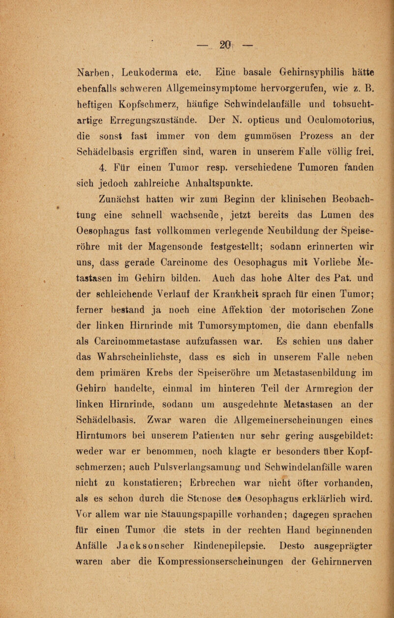Narben, Leukoderma etc. Eine basale Gehirn Syphilis hätte ebenfalls schweren Allgemeinsymptome hervo-rgerufen, wie z. B. heftigen Kopfschmerz, häufige Schwindelanfälle und tobsucht¬ artige Erregungszustände. Der N. opticus und Oculomotorius, die sonst fast immer von dem gummösen Prozess an der Schädelbasis ergriffen sind, waren in unserem Falle völlig frei. 4. Für einen Tumor resp. verschiedene Tumoren fanden sich jedoch zahlreiche Anhaltspunkte. Zunächst hatten wir zum Beginn der klinischen Beobach¬ tung eine schnell wachsende, jetzt bereits das Lumen des Oesophagus fast vollkommen verlegende Neubildung der Speise¬ röhre mit der Magensonde festgestellt; sodann erinnerten wir uns, dass gerade Carcinome des Oesophagus mit Vorliebe Me¬ tastasen im Gehirn bilden. Auch das hohe Alter des Pat. und der schleichende Verlauf der Krankheit sprach für einen Tumor; ferner bestand ja noch eine Affektion der motorischen Zone der linken Hirnrinde mit Tumorsymptomen, die dann ebenfalls als Carcinommetastase aufzufassen war. Es schien uns daher das Wahrscheinlichste, dass es sich in unserem Falle neben dem primären Krebs der Speiseröhre um Metastasenbildung im Gehirn handelte, einmal im hinteren Teil der Armregion der linken Hirnrinde, sodann um ausgedehnte Metastasen an der Schädelbasis. Zwar waren die Allgemeinerscheinungen eines Hirntumors bei unserem Patienten nur sehr gering ausgebildet: weder war er benommen, noch klagte er besonders über Kopf¬ schmerzen; auch Pulsverlangsamung und Schwindelanfälle waren nicht zu konstatieren; Erbrechen war nicht öfter vorhanden, als es schon durch die Stenose des Oesophagus erklärlich wird. Vor allem war nie Stauungspapille vorhanden; dagegen sprachen für einen Tumor die stets in der rechten Hand beginnenden Anfälle Jackson scher Rindenepilepsie. Desto ausgeprägter waren aber die Kompressionserscheinungen der Gehirnnerven
