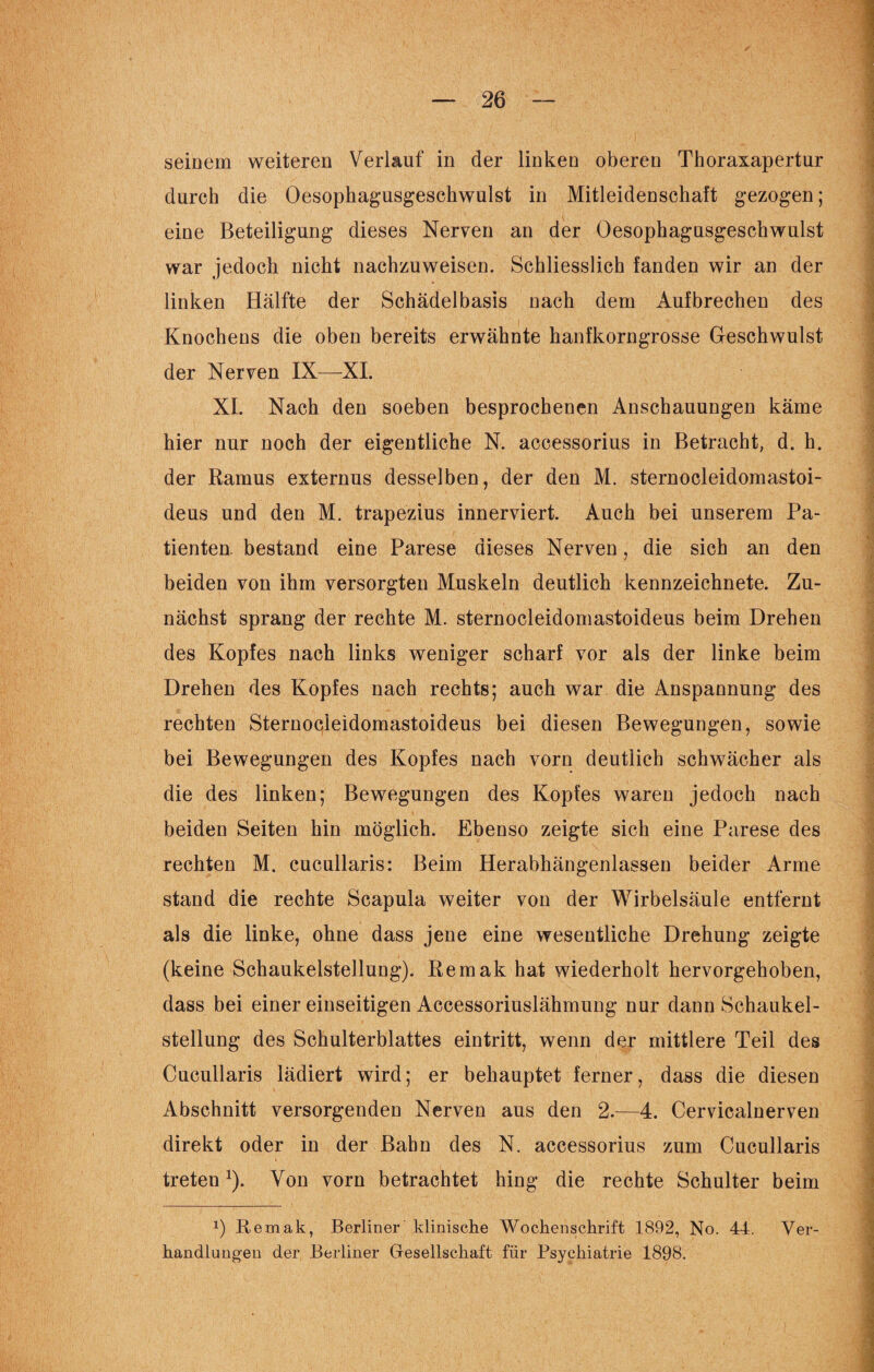 semem weiteren Verlauf in der linken oberen Thoraxapertur durch die Oesophagusgeschwulst in Mitleidenschaft gezogen; eine Beteiligung dieses Nerven an der Oesophagusgeschwulst war jedoch nicht nachzuweisen. Schliesslich fanden wir an der linken Hälfte der Schädelbasis nach dem Aufbrechen des Knochens die oben bereits erwähnte hanfkorngrosse Geschwulst der Nerven IX—XI. XI. Nach den soeben besprochenen Anschauungen käme hier nur noch der eigentliche N. accessorius in Betracht, d. h. der Ramus externus desselben, der den M. sternocleidomastoi- deus und den M. trapezius innerviert. Auch bei unserem Pa¬ tienten. bestand eine Parese dieses Nerven, die sich an den beiden von ihm versorgten Muskeln deutlich kennzeichnete. Zu¬ nächst sprang der rechte M. sternocleidomastoideus beim Drehen des Kopfes nach links weniger scharf vor als der linke beim Drehen des Kopfes nach rechts; auch war die Anspannung des rechten Sternocleidomastoideus bei diesen Bewegungen, sowie bei Bewegungen des Kopfes nach vorn deutlich schwächer als die des linken; Bewegungen des Kopfes waren jedoch nach beiden Seiten hin möglich. Ebenso zeigte sich eine Parese des rechten M. cucullaris: Beim Herabhängenlassen beider Arme stand die rechte Scapula weiter von der Wirbelsäule entfernt als die linke, ohne dass jene eine wesentliche Drehung zeigte (keine Schaukelstellung). Remak hat wiederholt hervorgehoben, dass bei einer einseitigen Accessoriuslähmung nur dann Schaukel¬ stellung des Schulterblattes eintritt, wenn der mittlere Teil des Cucullaris lädiert wird; er behauptet ferner, dass die diesen Abschnitt versorgenden Nerven aus den 2.-—4. Cervicalnerven direkt oder in der Bahn des N. accessorius zum Cucullaris treten1). Von vorn betrachtet hing die rechte Schulter beim x) Remak, Berliner klinische Wochenschrift 1892, No. 44. Ver¬ handlungen der Berliner Gesellschaft für Psychiatrie 1898.