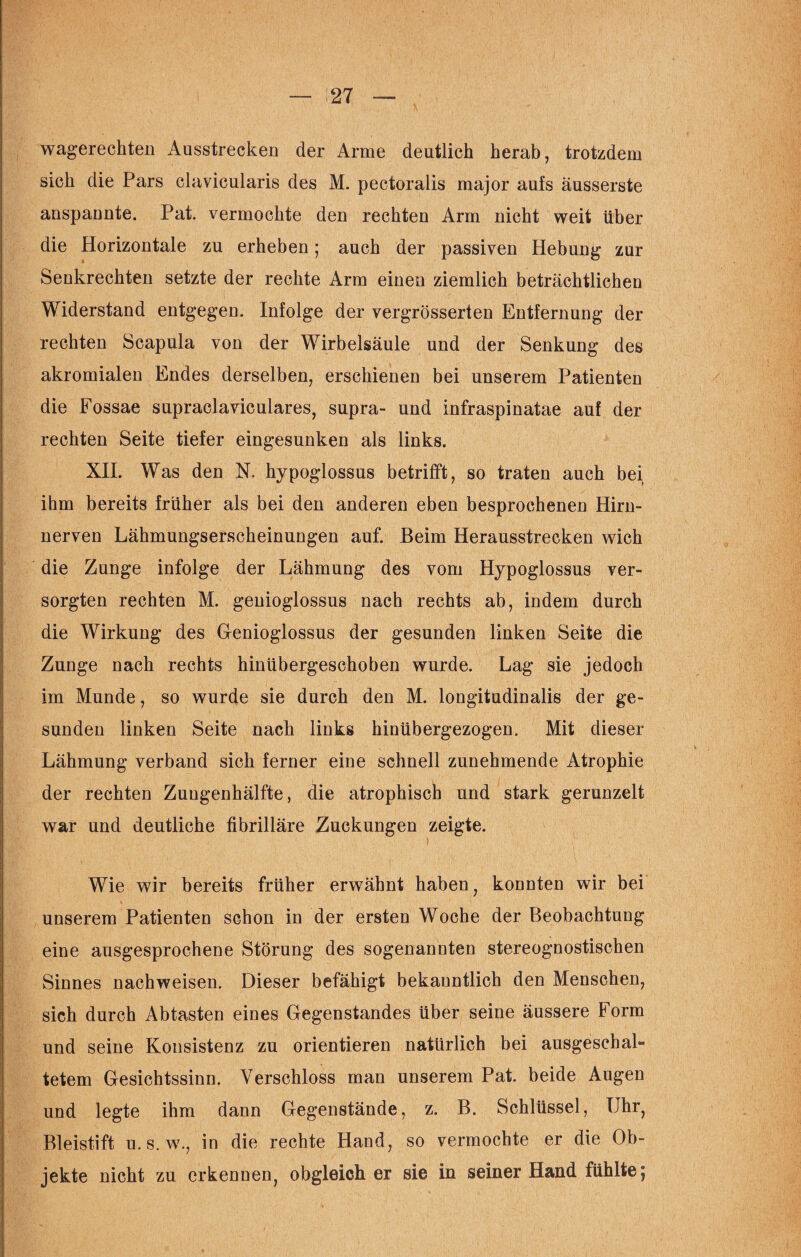 wagerechten Ausstrecken der Arme deutlich herab, trotzdem sich die Pars clavicularis des M. pectoralis major aufs äusserste anspannte. Pat. vermochte den rechten Arm nicht weit über die Horizontale zu erheben; auch der passiven Hebung zur Senkrechten setzte der rechte Arm einen ziemlich beträchtlichen Widerstand entgegen. Infolge der vergrösserten Entfernung der rechten Scapula von der Wirbelsäule und der Senkung des akromialen Endes derselben, erschienen bei unserem Patienten die Fossae supraclaviculares, supra- und infraspinatae auf der rechten Seite tiefer eingesunken als links. XII. Was den N. hypoglossus betrifft, so traten auch bei ihm bereits früher als bei den anderen eben besprochenen Hirn¬ nerven Lähmungserscheinungen auf. Beim Herausstrecken wich die Zunge infolge der Lähmung des vom Hypoglossus ver¬ sorgten rechten M. genioglossus nach rechts ab, indem durch die Wirkung des Genioglossus der gesunden linken Seite die Zunge nach rechts hinübergeschoben wurde. Lag sie jedoch im Munde, so wurde sie durch den M. longitudinalis der ge¬ sunden linken Seite nach links hinübergezogen. Mit dieser Lähmung verband sich ferner eine schnell zunehmende Atrophie der rechten Zuugenhälfte, die atrophisch und stark gerunzelt war und deutliche fibrilläre Zuckungen zeigte. Wie wir bereits früher erwähnt haben, konnten wir bei unserem Patienten schon in der ersten Woche der Beobachtung eine ausgesprochene Störung des sogenannten stereognostischen Sinnes nachweisen. Dieser befähigt bekanntlich den Menschen, sich durch Abtasten eines Gegenstandes über seine äussere Form und seine Konsistenz zu orientieren natürlich bei ausgeschal¬ tetem Gesichtssinn. Verschloss man unserem Pat. beide Augen und legte ihm dann Gegenstände, z. B. Schlüssel, Uhr, Bleistift u. s. w., in die rechte Hand, so vermochte er die Ob¬ jekte nicht zu erkennen, obgleich er sie in seiner Hand fühlte;