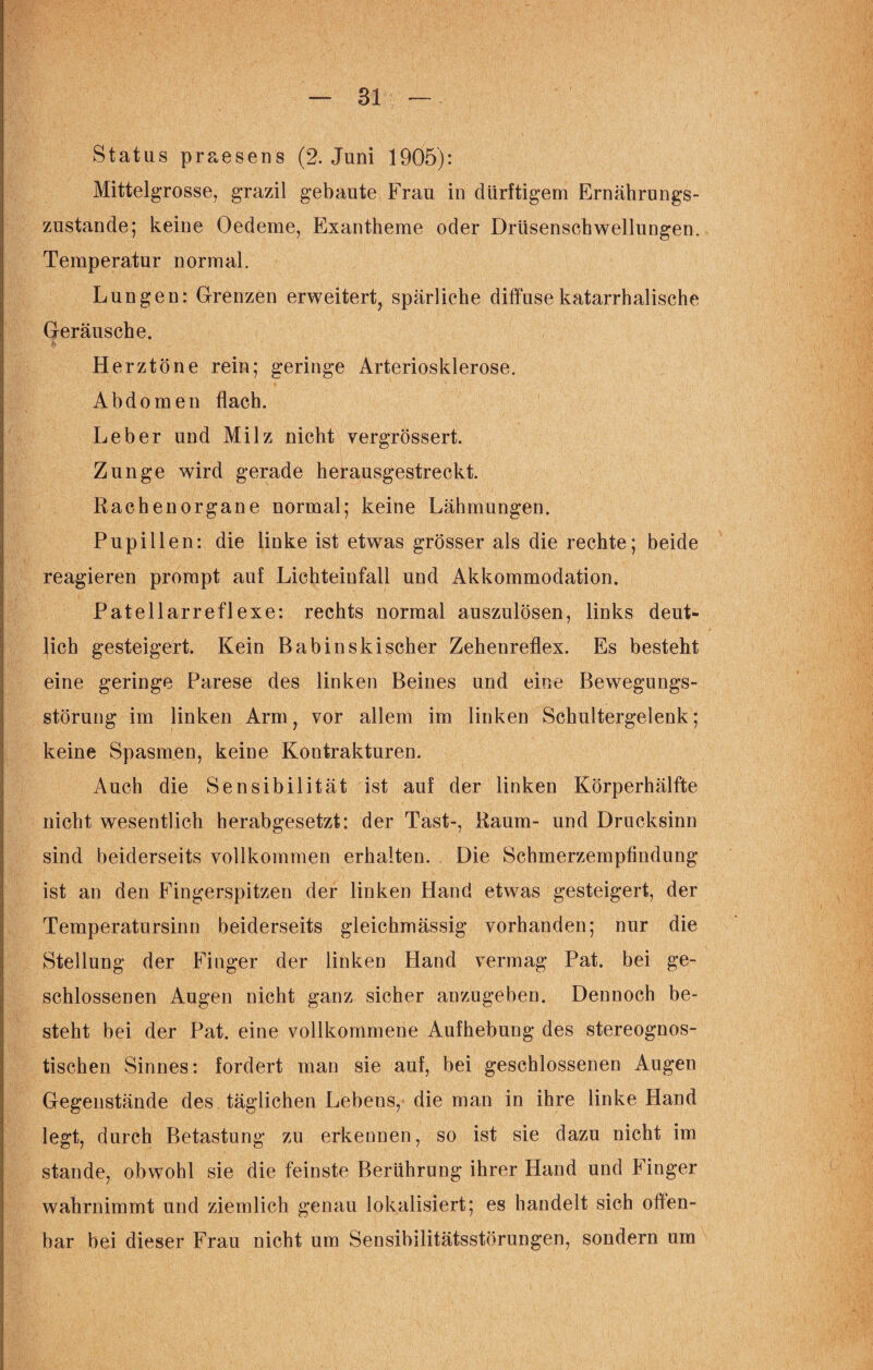 Status praesens (2. Juni 1905): Mittelgrosse, grazil gebaute Frau in dürftigem Ernährungs¬ zustände; keine Oedeme, Exantheme oder Drüsenschwellungen. Temperatur normal. Lungen: Grenzen erweitert, spärliche diffuse katarrhalische Geräusche. £ Herztöne rein; geringe Arteriosklerose. Abdomen flach. Leber und Milz nicht vergrössert. Zunge wird gerade herausgestreckt. Rachenorgane normal; keine Lähmungen. Pupillen: die linke ist etwas grösser als die rechte; beide reagieren prompt auf Lichteinfall und Akkommodation. Patellarreflexe: rechts normal auszulösen, links deut¬ lich gesteigert. Kein B ab in skischer Zehenreflex. Es besteht eine geringe Parese des linken Beines und eine Bewegungs¬ störung im linken Arm, vor allem im linken Schultergelenk; keine Spasmen, keine Kontrakturen. Auch die Sensibilität ist auf der linken Körperhälfte nicht wesentlich herabgesetzt: der Tast-, Raum- und Drucksinn sind beiderseits vollkommen erhalten. Die Schmerzempfindung ist an den Fingerspitzen der linken Hand etwas gesteigert, der Temperatursinn beiderseits gleichmässig vorhanden; nur die Stellung der Finger der linken Hand vermag Pat. bei ge¬ schlossenen Augen nicht ganz sicher anzugeben. Dennoch be¬ steht bei der Pat. eine vollkommene Aufhebung des stereognos- tischen Sinnes: fordert man sie auf, bei geschlossenen Augen Gegenstände des täglichen Lebens, die man in ihre linke Hand legt, durch Betastung zu erkennen, so ist sie dazu nicht im stände, obwohl sie die feinste Berührung ihrer Hand und Finger wahrnimmt und ziemlich genau lokalisiert; es handelt sich offen¬ bar bei dieser Frau nicht um Sensibiiitätsstörungen, sondern um