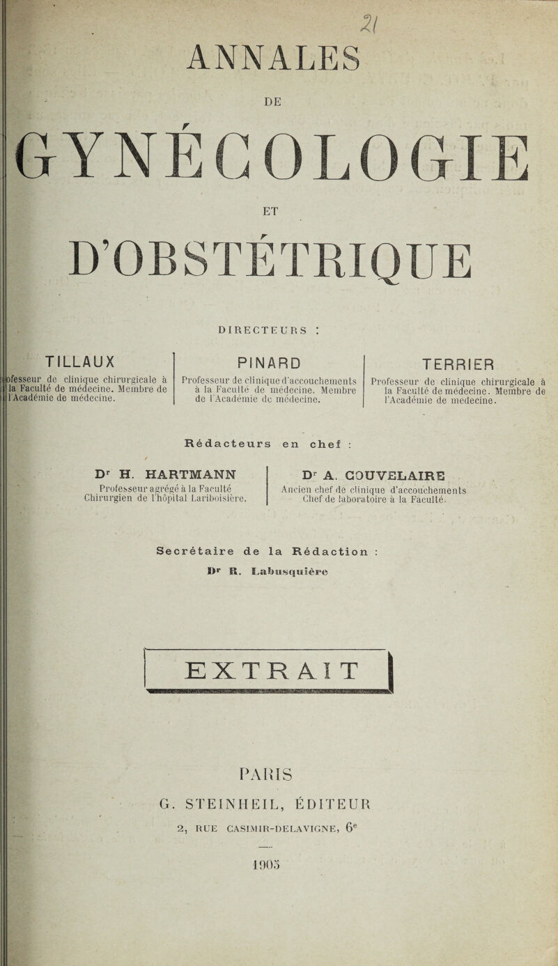 ZI ANNALES DE G Y N É G 0 L 0 GIE ET D’OBSTÉTRIQUE TILLAUX DIRECTEURS ! PINARD bfesseur de clinique chirurgicale à la Faculté de médecine. Membre de l'Académie de médecine. Professeur de clinique d’accouchements à la Faculté de médecine. Membre de l'Académie de médecine. Rédacteurs en chef : TERRIER Professeur de clinique chirurgicale à la Faculté de médecine. Membre de l’Académie de medecine. Dr H. HARTMANN Professeur agrégé à la Faculté Chirurgien de l’hôpital Lariboisière. Dr A. COUVRLAÏRR Ancien chef de clinique d’accouchements Chef de laboratoire à la Faculté- Secrétaire de la Rédaction : I>r ü. Labusquière PARIS G. STEINHEIL, ÉDITEUR 2, RUE CASIMIR-DELAVIGNE, 6e