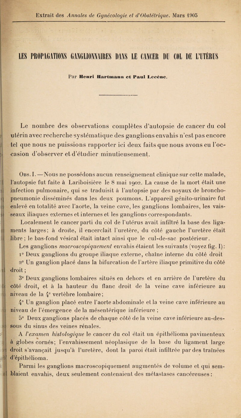 LES PROPAGATIONS GANGLIONNAIRES DANS LE LANCER DU COL DE L’UTÉRUS Par Henri Hartmann et Paul Lceène. Le nombre des observations complètes d’autopsie de cancer du col utérin avec recherche systématique des ganglions envahis n’est pas encore tel que nous ne puissions rapporter ici deux faits que nous avons eu l’oc¬ casion d’observer et d’étudier minutieusement. - ; Obs. I. —Nous ne possédons aucun renseignement clinique sur cette malade, l’autopsie fut faite à Lariboisière le 8 mai 1902. La cause de la mort était une infection pulmonaire, qui se traduisit à l’autopsie par des noyaux de broncho¬ pneumonie disséminés dans les deux poumons. L’appareil génito-urinaire fut enlevé en totalité avec l’aorte, la veine cave, les ganglions lombaires, les vais¬ seaux iliaques externes et internes et les ganglions correspondants. Localement le cancer parti du col de l’utérus avait infiltré la base des liga¬ ments larges; à droite, il encerclait l’uretère, du côté gauche l’uretère était libre ; le bas-fond vésical était intact ainsi que le cul-de-sac postérieur. Les ganglions macroscopiquement envahis étaient les suivants (voyez fîg. I): i° Deux ganglions du groupe iliaque externe, chaîne interne du côté droit 20 Un ganglion placé dans la bifurcation de l’artère iliaque primitive du côté droit ; 3° Deux ganglions lombaires situés en dehors et en arrière de l’uretère du côté droit, et à la hauteur du flanc droit de la veine cave inférieure au niveau de la 4e vertèbre lombaire ; 4° Un ganglion placé entre l’aorte abdominale et la veine cave inférieure au niveau de l’émergence de la mésentérique inférieure ; 5° Deux ganglions placés de chaque côté de la veine cave inférieure au-des¬ sous du sinus des veines rénales. A /’examen histologique le cancer du col était un épithélioma pavimenteux à globes cornés; l’envahissement néoplasique de la base du ligament large droit s’avançait jusqu’à l’uretère, dont la paroi était infiltrée par des traînées d’épithélioma. Parmi les ganglions macroscopiquement augmentés de volume et qui sem¬ blaient envahis, deux seulement contenaient des métastases cancéreuses: