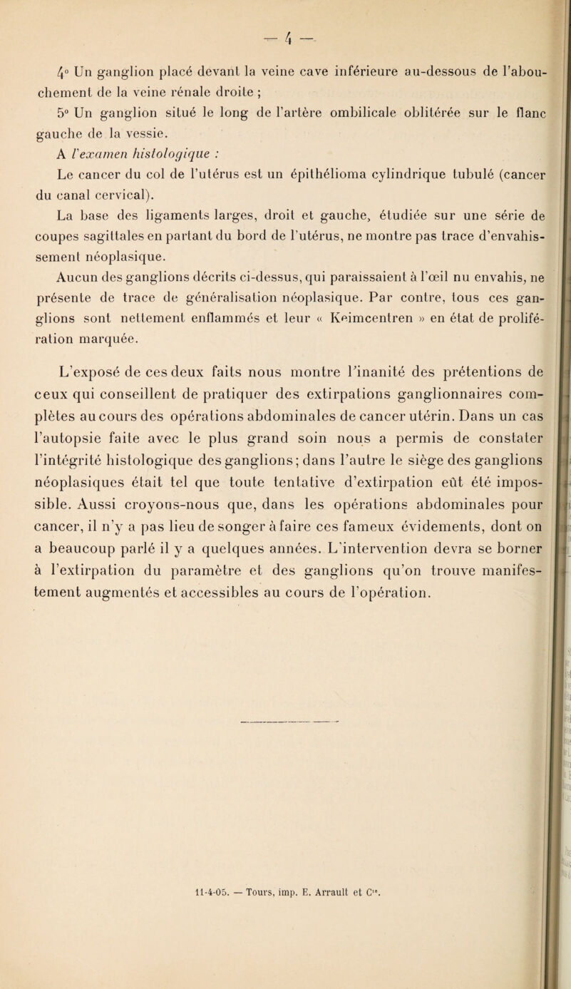 4° Un ganglion placé devant la veine cave inférieure au-dessous de l’abou¬ chement de la veine rénale droite ; 5° Un ganglion situé le long de l’artère ombilicale oblitérée sur le flanc gauche de la vessie. A l'examen histologique : Le cancer du col de l’utérus est un épithélioma cylindrique tubulé (cancer du canal cervical). La base des ligaments larges, droit et gauche, étudiée sur une série de coupes sagittales en partant du bord de l’utérus, ne montre pas trace d’envahis¬ sement néoplasique. Aucun des ganglions décrits ci-dessus, qui paraissaient à l’œil nu envahis, ne présente de trace de généralisation néoplasique. Par contre, tous ces gan¬ glions sont nettement enflammés et leur « Keimcentren » en état de prolifé¬ ration marquée. L’exposé de ces deux faits nous montre Uinanité des prétentions de ceux qui conseillent de pratiquer des extirpations ganglionnaires com¬ plètes au cours des opérations abdominales de cancer utérin. Dans un cas l’autopsie faite avec le plus grand soin nous a permis de constater l’intégrité histologique des ganglions ; dans l’autre le siège des ganglions néoplasiques était tel que toute tentative d’extirpation eût été impos¬ sible. Aussi croyons-nous que, dans les opérations abdominales pour cancer, il n’y a pas lieu de songer à faire ces fameux évidements, dont on a beaucoup parlé il y a quelques années. L'intervention devra se borner à l’extirpation du paramètre et des ganglions qu’on trouve manifes¬ tement augmentés et accessibles au cours de l’opération.