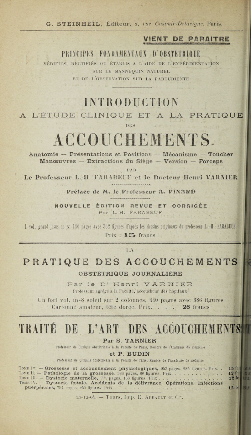 I G. STEINHEIL, Éditeur, 2, vue Casiinir-Delavùjne, Paris. ViENT^ UE_P^RMTRE P IIIN CIP I! S FO l\: Il A II I! N T A (IX D'OBSTÉTRIQUE VÉRIFIÉS, RECTIFIÉS OU ÉTABLIS A IÉAIDE DE L’EXPÉRIMENTATION SUR LE MANNEQUIN NATUREL ET DE INOBSERVATION SUR LA PARTURIENTE INTRODUCTION A L’ÉTUDE CLINIQUE ET A LA PRATIQUE DES Anatomie — Présentations et Positions — Mécanisme — Toucher Manœuvres — Extractions du Siège — Version — Forceps PAR Le Professeur L.-ïï. FARABEUF et le Docteur Henri VARNIER Préface de M, le Professeur H. FIK3RD fiSOÜ¥ELLE ÉDITION REVUE ET CORRIGÉE Par L.-H. FARABEUF 1 vol. grand-jésus de x-480 pages avec 362 figures d’après les dessins originaux du professeur L.-H. FARABEUF Prix : 15 francs LA PRATIQUE DES ACCOUCHEMENTS OBSTÉTRIQUE JOURNALIÈRE Far le Dr Henri YARHIBH Professeur agrégé à la Faculté, accoucheur des hôpitaux Un fort vol. in-8 soleil sur 9 colonnes, 410 pages avec 386 figures Cartonné amateur, tête, dorée. Prix. . . . 26 francs TRAITÉ DE L’ART DES ACCOUCHEMENT Par S. TARNIER Professeur de Clinique obstétricale à la Faculté de Paris, Membre de l’Académie de médecine et P. BUDIN Professeur de Clinique obstétricale à la Faculté de Paris, Membre de l’Académie de médecine Tome Ier. — Grossesse et accouchement physiologiques, 953 pages, 285 figures. Prix. . 15 fri Tome II. — Pathologie de la grossesse, 586 pages, 66 figures. Prix. 12 fri Tome lit. — Dystocie maternelle, 771 pages, 168 figures. Prix . .. 12 fr Tome IV. — Dystocie fœtale. Accidents de la délivrance. Opérations. Infections puerpérales, 754 pages. 250 figutea Prix .... . . . 12 fl