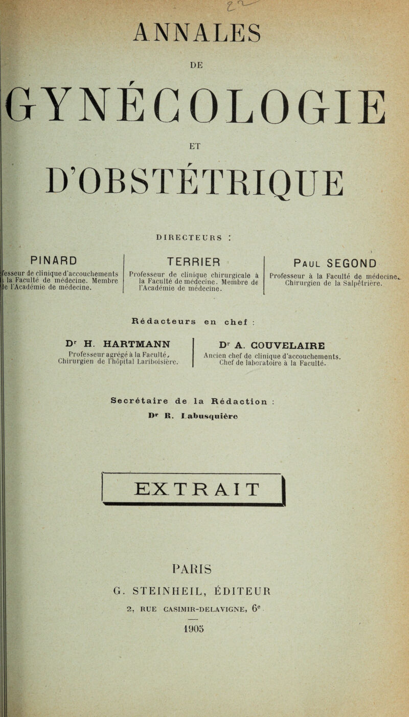 ANNALES DE GYNÉCOLOGIE ET PINARD Jfesseur de clinique d’accouchements | la Faculté de médecine. Membre le l'Académie de médecine. DIRECTEURS ! TERRIER Professeur de clinique chirurgicale à la Faculté de médecine. Membre de l’Académie de médecine. Paul SEGOND Professeur à la Faculté de médecine Chirurgien de la Salpêtrière. Rédacteurs en chef : Dr H. HARTMANN Professeur agrégé à la Faculté, Chirurgien de l’hôpital Lariboisière. Dr A. COUVELAIRE Ancien chef de clinique d’accouchements. Chef de laboratoire à la Faculté. Secrétaire de la Rédaction : Dr R. fabusquière I EXTRAIT | PARIS G. STEINHEIL, ÉDITEUR 2, RUE CASIMIR-DELAVIGNE, 6e 1905