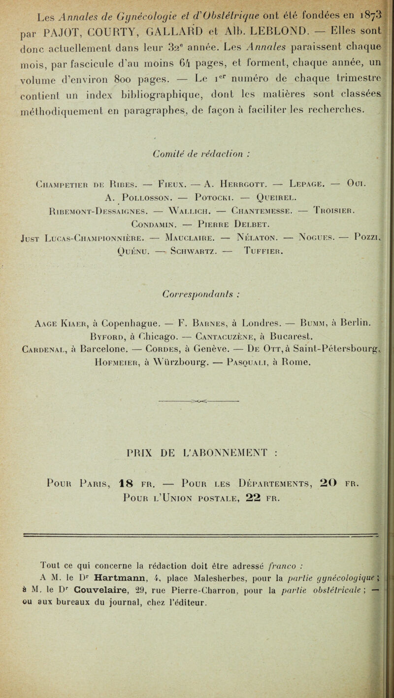 Les Annales de Gynécologie et dé Obstétrique ont été fondées en 187^ par PAJOT, COURTY, GALLARD et Alb. LERLOND. — Elles sont donc actuellement dans leur 32e année. Les Annales paraissent chaque mois, par fascicule d’au moins 6/1 pages, et forment, chaque année, un volume d’environ 800 pages. — Le ier numéro de chaque trimestre contient un index bibliographique, dont les matières sont classées méthodiquement en paragraphes, de façon à faciliter les recherches. Comité de rédaction : ClIAMPETIER DE RlBES. — FlEUX. - A. HeRRGOTT. - LEPAGE. — Oül. A. Pollosson. — Potocki. — Queirel. Ribemont-Dessaignes. — Wallich. — Chantemesse. — Troisier. Condamin. — Pierre Delbet. Just Lucas-Championnière. — Mauclaire. — Nélaton. — Nogues. — Pozzu Quénu. — Schwartz. — Tuffier. Correspondants ; Aage Kiaer, à Copenhague. — F. Barnes, à Londres. — Bumm, à Berlin. Byford, à Chicago. — Cantacuzène, à Bucarest. Cardenal, à Barcelone. — Cordes, à Genève. — De Ott,ù Saint-Pétersbourg^ Hofmeier, à Würzbourg. — Pasouali, à Rome. PRIX DE L'ABONNEMENT : Pour Paris, 18 fr. — Pour les Départements, 20 fr. Pour l’Union postale, 22 fr. Tout ce qui concerne la rédaction doit être adressé franco : A M. le Dr Hartmann, 4, place Malesherbes, pour la partie gynécologique \ à M, le Dr Gouvelaire, 29, rue Pierre-Charron, pour la partie obstétricale ; —* ou aux bureaux du journal, chez l’éditeur.