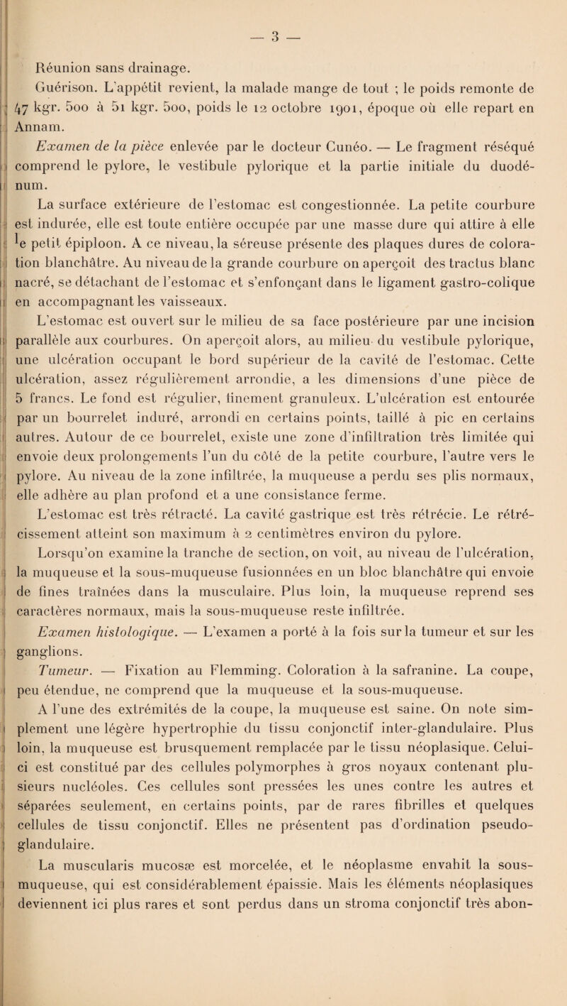 Réunion sans drainage. Guérison. L’appétit revient, la malade mange de tout ; le poids remonte de ; 47 kgr. 5oo à 5i kgr. 5oo, poids le 12 octobre 1901, époque où elle repart en Annam. Examen de la pièce enlevée par le docteur Cunéo. — Le fragment réséqué comprend le pylore, le vestibule pylorique et la partie initiale du duodé- 1 num. La surface extérieure de l’estomac est congestionnée. La petite courbure est indurée, elle est toute entière occupée par une masse dure qui attire à elle ^e petit épiploon. A ce niveau, la séreuse présente des plaques dures de colora¬ tion blanchâtre. Au niveau de la grande courbure on aperçoit des tractus blanc nacré, se détachant de l’estomac et s’enfonçant dans le ligament gastro-colique en accompagnant les vaisseaux. L’estomac est ouvert sur le milieu de sa face postérieure par une incision parallèle aux courbures. O11 aperçoit alors, au milieu du vestibule pylorique, une ulcération occupant le bord supérieur de la cavité de l’estomac. Cette ulcération, assez régulièrement arrondie, a les dimensions d’une pièce de 5 francs. Le fond est régulier, finement granuleux. L’ulcération est entourée par un bourrelet induré, arrondi en certains points, taillé à pic en certains autres. Autour de ce bourrelet, existe une zone d’infiltration très limitée qui envoie deux prolongements l’un du côté de la petite courbure, l’autre vers le pylore. Au niveau de la zone infiltrée, la muqueuse a perdu ses plis normaux, elle adhère au plan profond et a une consistance ferme. L’estomac est très rétracté. La cavité gastrique est très rétrécie. Le rétré¬ cissement atteint son maximum à 2 centimètres environ du pylore. Lorsqu’on examine la tranche de section, on voit, au niveau de l’ulcération, la muqueuse et la sous-muqueuse fusionnées en un bloc blanchâtre qui envoie de fines traînées dans la musculaire. Plus loin, la muqueuse reprend ses | caractères normaux, mais la sous-muqueuse reste infiltrée. Examen histologique. — L’examen a porté à la fois sur la tumeur et sur les ganglions. Tumeur. — Fixation au Flemming. Coloration à la safranine. La coupe, peu étendue, ne comprend que la muqueuse et la sous-muqueuse. A l’une des extrémités de la coupe, la muqueuse est saine. On note sim¬ plement une légère hypertrophie du tissu conjonctif inter-glandulaire. Plus loin, la muqueuse est brusquement remplacée par le tissu néoplasique. Celui- ci est constitué par des cellules polymorphes à gros noyaux contenant plu¬ sieurs nucléoles. Ces cellules sont pressées les unes contre les autres et séparées seulement, en certains points, par de rares fibrilles et quelques cellules de tissu conjonctif. Elles ne présentent pas d’ordination pseudo¬ glandulaire. La muscularis mucosæ est morcelée, et le néoplasme envahit la sous- muqueuse, qui est considérablement épaissie. Mais les éléments néoplasiques deviennent ici plus rares et sont perdus dans un stroma conjonctif très abon-