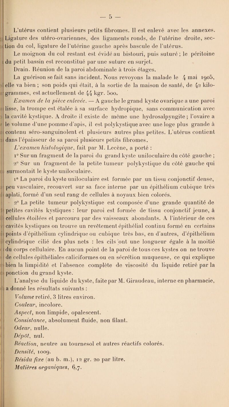 î i { : i Jr : i ; ) ' — 5 — L’utérus contient plusieurs petits fibromes. Il est enlevé avec les annexes. Ligature des utéro-ovariennes, des ligaments ronds, de l’utérine droite, sec¬ tion du col, ligature de l’utérine gauche après bascule de l’utérus. Le moignon du col restant est évidé au bistouri, puis suturé ; le péritoine du petit bassin est reconstitué par une suture en surjet. Drain. Réunion de la paroi abdominale à trois étages. La guérison se fait sans incident. Nous revoyons la malade le 4 mai 1905, elle va bien ; son poids qui était, à la sortie de la maison de santé, de 42 kilo¬ grammes, est actuellement de 44 kgr. 5oo. Examen de la pièce enlevée. — A gauche le grand kyste ovarique a une paroi lisse, la trompe est étalée à sa surface hydropique, sans communication avec la cavité kystique. A droite il existe de même une hydrosalpyngite ; l’ovaire a le volume d’une pomme d’apis, il est polykystique avec une loge plus grande à contenu séro-sanguinolent et plusieurs autres plus petites. L’utérus contient dans l’épaisseur de sa paroi plusieurs petits fibromes. L'examen histologique, fait par M. Lecène, a porté : i° Sur un fragment de la paroi du grand kyste uniloculaire du côté gauche ; 20 Sur un fragment de la petite tumeur polykystique du côté gauche qui surmontait le kyste uniloculaire. i° La paroi du kyste uniloculaire est formée par un tissu conjonctif dense, peu vasculaire, recouvert sur sa face interne par un épithélium cubique très aplati, formé d’un seul rang de cellules à noyaux bien colorés. - 20 La petite tumeur polykystique est composée d’une grande quantité de petites cavités kystiques : leur paroi est formée de tissu conjonctif jeune, à cellules étoilées et parcouru par des vaisseaux abondants. A l’intérieur de ces cavités kystiques on trouve un revêtement épithélial continu formé en certains points d’épithélium cylindrique ou cubique très bas, en d’autres, d’épithélium cylindrique cilié des plus nets : les cils ’ont une longueur égale à la moitié du corps cellulaire. En aucun point de la paroi de tous ces kystes on ne trouve de cellules épithéliales caliciformes ou en sécrétion muqueuse, ce qui explique bien la limpidité et l’absence complète de viscosité du liquide retiré par la ponction du grand kyste. L’analyse du liquide du kyste, faite par M. Giraudeau, interne en pharmacie, a donné les résultats suivants : Volume retiré, 3 litres environ. Couleur, incolore. Aspect, non limpide, opalescent. Consistance, absolument fluide, non filant. Odeur, nulle. Dépôt, nul. Réaction, neutre au tournesol et autres réactifs colorés. Densité, 1009. Résidu fixe (au b. m.), 12 gr. 20 par litre. Matières organiques, 6,7,