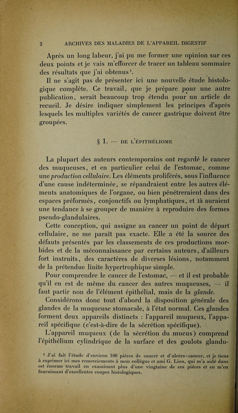 Après un long labeur, j’ai pu me former une opinion sur ces deux points et je vais m’efforcer de tracer un tableau sommaire des résultats que j’ai obtenus1. Il ne s’agit pas de présenter ici une nouvelle étude histolo¬ gique complète. Ce travail, que je prépare pour une autre publication, serait beaucoup trop étendu pour un article de recueil. Je désire indiquer simplement les principes d’après lesquels les multiples variétés de cancer gastrique doivent être groupées. § 1. - DE l’ÉPITHÉLIOME La plupart des auteurs contemporains ont regardé le cancer des muqueuses, et en particulier celui de l’estomac, comme une production cellulaire. Les éléments proliférés, sous l’influence d’une cause indéterminée, se répandraient entre les autres élé¬ ments anatomiques de l’organe, ou bien pénétreraient dans des espaces préformés, conjonctifs ou lymphatiques, et là auraient une tendance à se grouper de manière à reproduire des formes pseudo-glandulaires. Cette conception, qui assigne au cancer un point de départ cellulaire, ne me paraît pas exacte. Elle a été la source des défauts présentés par les classements de ces productions mor¬ bides et de la méconnaissance par certains auteurs, d’ailleurs fort instruits, des caractères de diverses lésions, notamment de la prétendue linite hypertrophique simple. » Pour comprendre le cancer de l’estomac, — et il est probable qu’il en est de même du cancer des autres muqueuses, —- il faut partir non de l’élément épithélial, mais de la glande. Considérons donc tout d’abord la disposition générale des glandes de la muqueuse stomacale, à l’état normal. Ces glandes forment deux appareils distincts : l’appareil muqueux, l’appa¬ reil spécifique (c’est-à-dire de la sécrétion spécifique). L’appareil muqueux (de la sécrétion du mucus) comprend l’épithélium cylindrique de la surface et des goulots glandu- i 1 J ai fait l’étude d’ environ 100 pièces de cancer et d’ulcéro- cancer, et je tiens à exprimer ici mes remerciements à mon collègue et ami G. Lion, qui m’a aidé dans cet énorme travail en examinant plus d’une vingtaine de ces pièces et en m’en fournissant d’excellentes coupes histologiques.