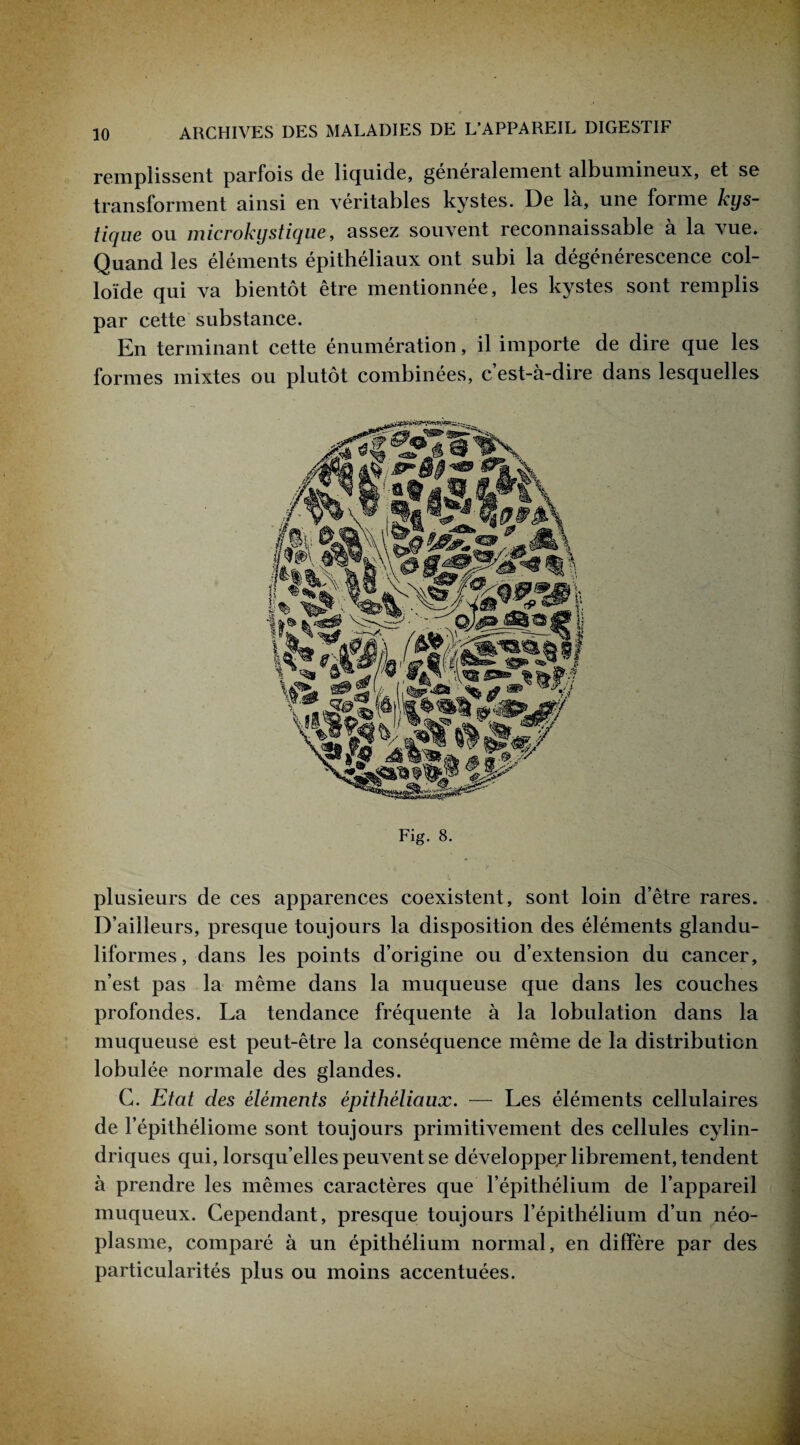 remplissent parfois de liquide, généralement albumineux, et se transforment ainsi en véritables kystes. De là, une forme kys¬ tique ou microkystique, assez souvent reconnaissable à la vue. Quand les éléments épithéliaux ont subi la dégénérescence col¬ loïde qui va bientôt être mentionnée, les kystes sont remplis par cette substance. En terminant cette énumération, il importe de dire que les formes mixtes ou plutôt combinées, c’est-à-dire dans lesquelles Fig. 8. plusieurs de ces apparences coexistent, sont loin d’être rares. D’ailleurs, presque toujours la disposition des éléments glandu- liformes, dans les points d’origine ou d’extension du cancer, n’est pas la même dans la muqueuse que dans les couches profondes. La tendance fréquente à la lobulation dans la muqueuse est peut-être la conséquence même de la distribution lobulée normale des glandes. G. Etat des éléments épithéliaux. — Les éléments cellulaires de l’épithéliome sont toujours primitivement des cellules cylin¬ driques qui, lorsqu’elles peuvent se développe^ librement, tendent à prendre les mêmes caractères que l’épithélium de l’appareil muqueux. Cependant, presque toujours l’épithélium d’un néo¬ plasme, comparé à un épithélium normal, en diffère par des particularités plus ou moins accentuées.