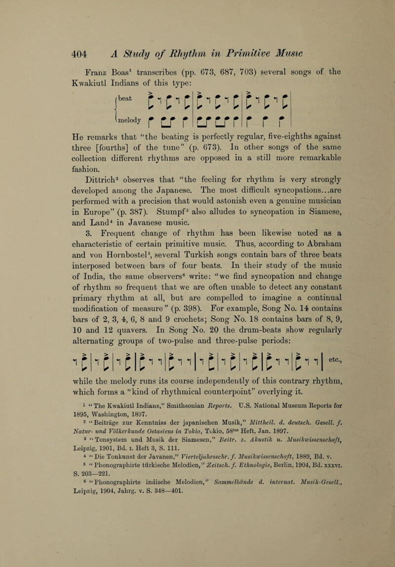 Franz Boas1 transcribes (pp. 673, 687, 703) several songs of the Kwakiutl Indians of this type: He remarks that “the beating is perfectly regular, five-eighths against three [fourths] of the tune” (p. 673). In other songs of the same collection different rhythms are opposed in a still more remarkable fashion. Dittrich2 observes that “the feeling for rhythm is very strongly developed among the Japanese. The most difficult syncopations...are performed with a precision that would astonish even a genuine musician in Europe” (p. 387). Stumpf3 also alludes to syncopation in Siamese, and Land4 in Javanese music. 3. Frequent change of rhythm has been likewise noted as a characteristic of certain primitive music. Thus, according to Abraham and von Hornbostel5, several Turkish songs contain bars of three beats interposed between bars of four beats. In their study of the music of India, the same observers6 write: “we find syncopation and change of rhythm so frequent that we are often unable to detect any constant primary rhythm at all, but are compelled to imagine a continual modification of measure” (p. 398). For example, Song No. 14 contains bars of 2, 3, 4, 6, 8 and 9 crochets; Song No. 18 contains bars of 8, 9, 10 and 12 quavers. In Song No. 20 the drum-beats show regularly alternating groups of two-pulse and three-pulse periods: while the melody runs its course independently of this contrary rhythm, which forms a “kind of rhythmical counterpoint” overlying it. 1 “ The Kwakiutl Indians,” Smithsonian Reports. U.S. National Museum Reports for 1895, Washington, 1897. 2 “Beitrage zur Kenntniss der japanischen Musik,” Mittheil. d. deutsch. Gesell. f. Natur- und Volkerkunde Ostasiens in Tokio, Tokio, 58tes Heft, Jan. 1897. 3 “ Tonsystem und Musik der Siamesen,” Beitr. z. Akustik u. Musikwissenschaft, Leipzig, 1901, Bd. i. Heft 3, S. 111. 4 “Die Tonkunst der Javanen,” Vierteljahrsschr. f. Musikwissenschaft, 1889, Bd. v. 5 “ Phonographirte tiirkische Melodien,” Zeitsch. f. Ethnologie, Berlin, 1904, Bd. xxxvi. S. 203—221. 6 “Phonographirte indische Melodien,” Sammelbdnde d. internat. Musik-Gesell., Leipzig, 1904, Jahrg. v. S. 348—401.