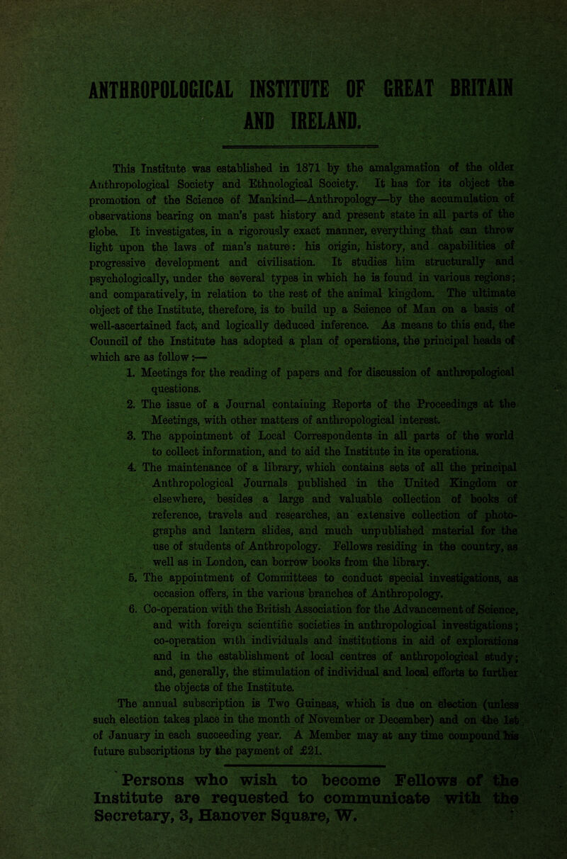 ANTHROPOLOGICAL INSTITUTE OF GREAT BRITAIN ANO IRELAND. This Institute was established in 1871 by the amalgamation of the older Anthropological Society and Ethnological Society. It has for its object the promotion of the Science of Mankind—Anthropology—by the accumulation of observations bearing on man’s past history and present state in all parts of the globe. It investigates, in a rigorously exact manner, everything that can throw light upon the laws of man’s nature: his origin, history, and capabilities of progressive development and civilisation. It studies him structurally and psychologically, under the several types in which he is found in various regions; and comparatively, in relation to the rest of the animal kingdom. The ultimate object of the Institute, therefore, is to build up. a Science of Man on a basis of well-ascertained fact, and logically deduced inference. As means to this end, the Council of the Institute has adopted a plan of operations, the principal heads of which are as follow:— 1. Meetings for the reading of papers and for discussion of anthropological questions. 2. The issue of a Journal containing Reports of the Proceedings at the Meetings, with other matters of anthropological interest. 3. The appointment of Local Correspondents in all parts of the world to collect information, and to aid the Institute in its operations. 4 The maintenance of a library, which contains sets of all the principal Anthropological Journals published in the United Kingdom or elsewhere, besides a large and valuable collection of books of reference, travels and researches, an extensive collection of photo¬ graphs and lantern slides, and much unpublished material for the use of students of Anthropology. Eellows residing in the country, as well as in London, can borrow books from the library. 5. The appointment of Committees to conduct special investigations, as occasion offers, in the various branches of Anthropology. 6. Co-operation with the British Association for the Advancement of Science, and with foreign scientific societies in anthropological investigations; co-operation with individuals and institutions in aid of explorations and in the establishment of local centres of anthropological study ; and, generally, the stimulation of individual and local efforts to further the objects of the Institute. The annual subscription is Two Guineas, which is due on election (unless such election takes place in the month of November or December) and on the 1st of January in each succeeding year. A Member may at any time compound his future subscriptions by the payment of £21. Institute are requested to communicate with the Secretary, 3, Hanover Square, W. r Persons who wish to become FeUows of
