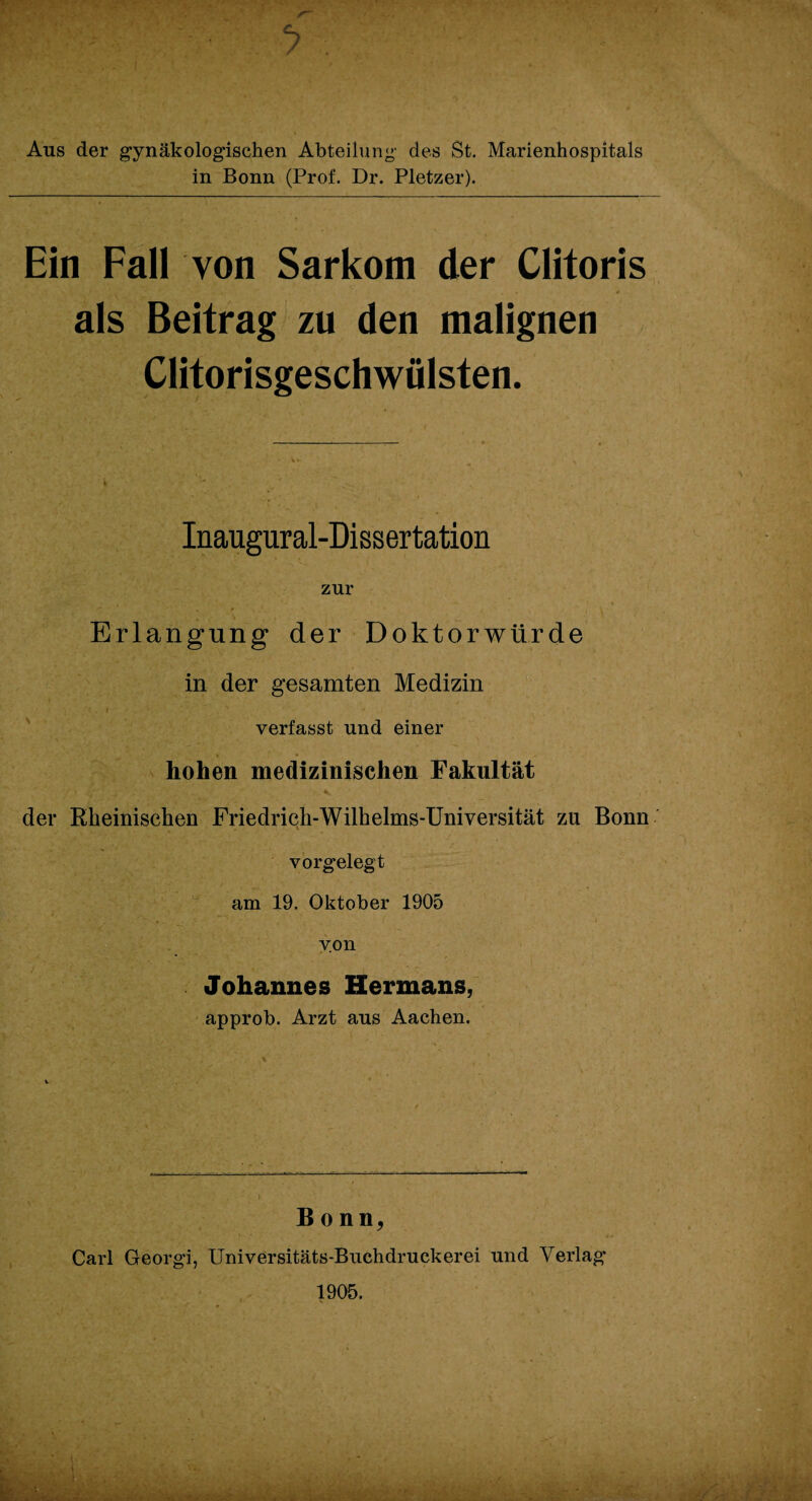 Aus der gynäkologischen Abteilung des St. Marienhospitals in Bonn (Prof. Dr. Pletzer). Ein Fall von Sarkom der Clitoris als Beitrag zu den malignen Clitorisgeschwülsten. Inaugural-Dissertation zur Erlangung der Doktorwürde in der gesamten Medizin 'f.i ' * ’-* * l ■ 1 »*  , verfasst und einer hohen medizinischen Fakultät der Rheinischen Friedrich-Wilhelms-Universität zu Bonn v orgelegt am 19. Oktober 1905 von Johannes Hermans, approb. Arzt aus Aachen. Bonn, Carl Georgi, Universitäts-Buchdruckerei und Verlag’ 1905.