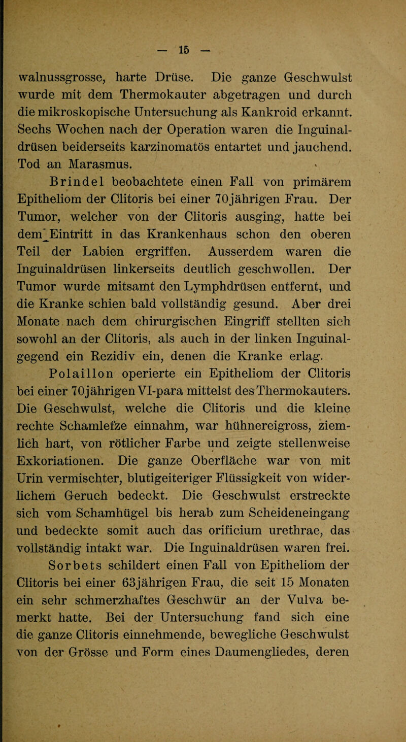 walnussgrosse, harte Drüse. Die ganze Geschwulst wurde mit dem Thermokauter abgetragen und durch die mikroskopische Untersuchung als Kankroid erkannt. Sechs Wochen nach der Operation waren die Inguinal¬ drüsen beiderseits karzinomatös entartet und jauchend. Tod an Marasmus. Brinde 1 beobachtete einen Fall von primärem Epitheliom der Clitoris bei einer 70jährigen Frau. Der Tumor, welcher von der Clitoris ausging, hatte bei dem^Eintritt in das Krankenhaus schon den oberen Teil der Labien ergriffen. Ausserdem waren die Inguinaldrüsen linkerseits deutlich geschwollen. Der Tumor wurde mitsamt den Lymphdrüsen entfernt, und die Kranke schien bald vollständig gesund. Aber drei Monate nach dem chirurgischen Eingriff stellten sich sowohl an der Clitoris, als auch in der linken Inguinal¬ gegend ein Rezidiv ein, denen die Kranke erlag. Polaillon operierte ein Epitheliom der Clitoris bei einer 70jährigen Vl-para mittelst des Thermokauters. Die Geschwulst, welche die Clitoris und die kleine rechte Schamlefze einnahm, war hühnereigross, ziem¬ lich hart, von rötlicher Farbe und zeigte stellenweise ' « Exkoriationen. Die ganze Oberfläche war von mit Urin vermischter, blutigeiteriger Flüssigkeit von wider¬ lichem Geruch bedeckt. Die Geschwulst erstreckte sich vom Schamhügel bis herab zum Scheideneingang und bedeckte somit auch das orificium urethrae, das vollständig intakt war. Die Inguinaldrüsen waren frei. Sorbets schildert einen Fall von Epitheliom der Clitoris bei einer 63jährigen Frau, die seit 15 Monaten ein sehr schmerzhaftes Geschwür an der Vulva be¬ merkt hatte. Bei der Untersuchung fand sich eine die ganze Clitoris einnehmende, bewegliche Geschwulst von der Grösse und Form eines Daumengliedes, deren t