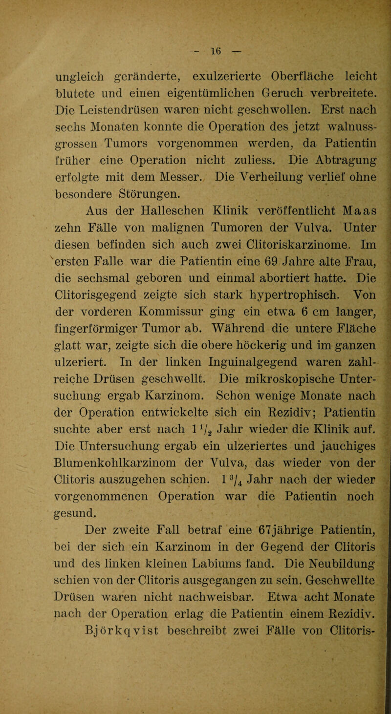 ungleich geränderte, exulzerierte Oberfläche leicht blutete und einen eigentümlichen Geruch verbreitete. Die Leistendrüsen waren nicht geschwollen. Erst nach sechs Monaten konnte die Operation des jetzt walnuss¬ grossen Tumors vorgenommen werden, da Patientin früher eine Operation nicht zuliess. Die Abtragung erfolgte mit dem Messer. Die Verheilung verlief ohne besondere Störungen. Aus der Halleschen Klinik veröffentlicht Maas zehn Fälle von malignen Tumoren der Vulva. Unter diesen befinden sich auch zwei Clitoriskarzinome. Im ersten Falle w^ar die Patientin eine 69 Jahre alte Frau, die sechsmal geboren und einmal abortiert hatte. Die Clitorisgegend zeigte sich stark hypertrophisch. Von der vorderen Kommissur ging ein etwa 6 cm langer, fingerförmiger Tumor ab. Während die untere Fläche glatt war, zeigte sich die obere höckerig und im ganzen ulzeriert. In der linken Inguinalgegend waren zahl¬ reiche Drüsen geschwellt. Die mikroskopische Unter¬ suchung ergab Karzinom. Schon wenige Monate nach der Operation entwickelte sich ein Rezidiv; Patientin suchte aber erst nach 1 1I2 Jahr wieder die Klinik auf. Die Untersuchung ergab ein ulzeriertes und jauchiges Blumenkohlkarzinom der Vulva, das wieder von der Clitoris auszugehen schien. 13/4 Jahr nach der wieder vorgenommenen Operation war die Patientin noch gesund. Der zweite Fall betraf eine 67jährige Patientin, bei der sich ein Karzinom in der Gegend der Clitoris und des linken kleinen Labiums fand. Die Neubildung schien von der Clitoris ausgegangen zu sein. Geschwellte Drüsen waren nicht nachweisbar. Etwa acht Monate nach der Operation erlag die Patientin einem Rezidiv. Björkqvist beschreibt zwei Fälle von Clitoris-