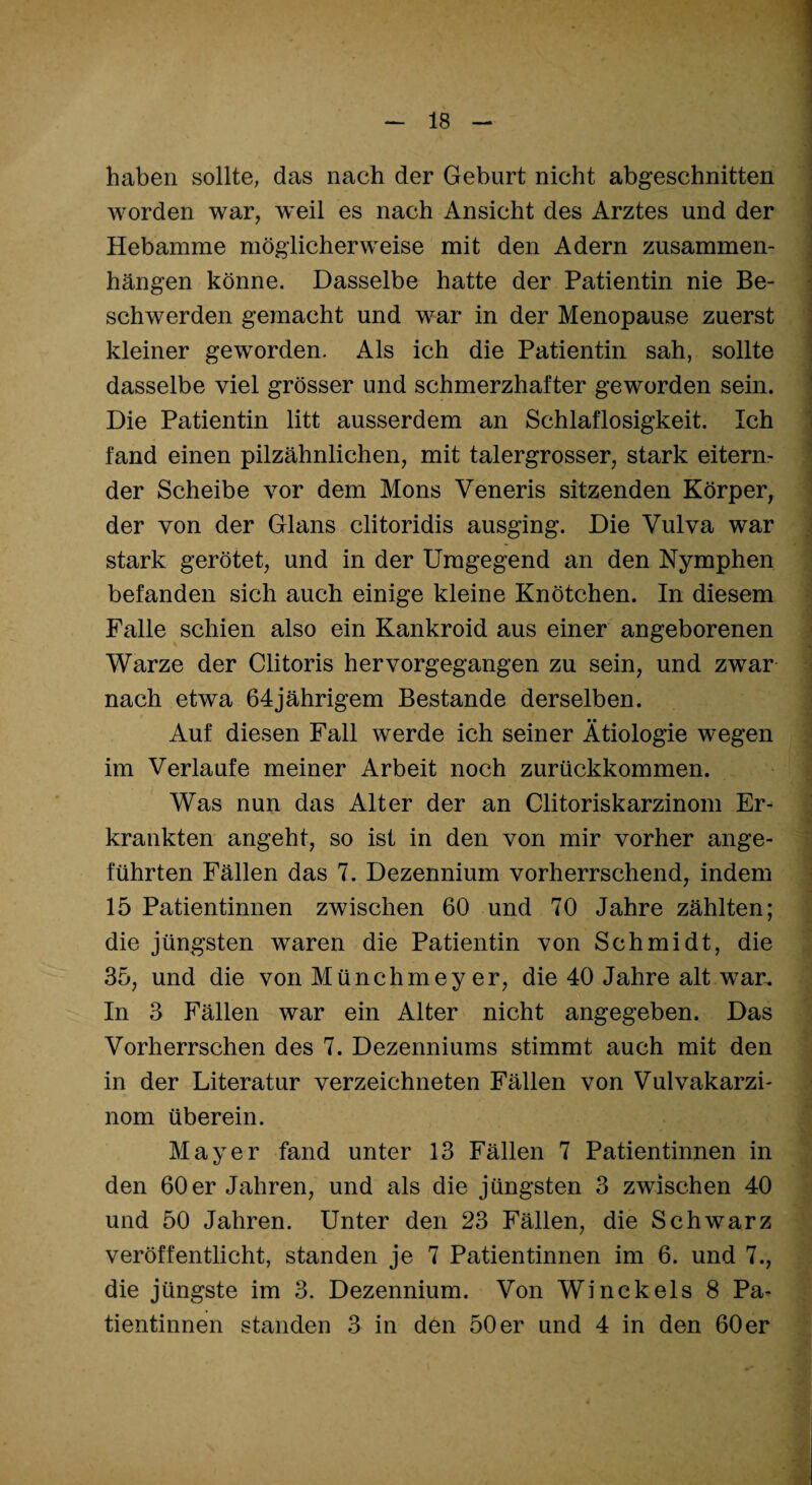 haben sollte, das nach der Geburt nicht abgeschnitten worden war, weil es nach Ansicht des Arztes und der Hebamme möglicherweise mit den Adern Zusammen¬ hängen könne. Dasselbe hatte der Patientin nie Be¬ schwerden gemacht und war in der Menopause zuerst kleiner geworden. Als ich die Patientin sah, sollte dasselbe viel grösser und schmerzhafter geworden sein. Die Patientin litt ausserdem an Schlaflosigkeit. Ich fand einen pilzähnlichen, mit talergrosser, stark eitern¬ der Scheibe vor dem Mons Veneris sitzenden Körper, der von der Glans clitoridis ausging. Die Vulva war stark gerötet, und in der Umgegend an den Nymphen befanden sich auch einige kleine Knötchen. In diesem Falle schien also ein Kankroid aus einer angeborenen Warze der Clitoris hervorgegangen zu sein, und zwar nach etwa 64jährigem Bestände derselben. Auf diesen Fall werde ich seiner Ätiologie wegen im Verlaufe meiner Arbeit noch zurückkommen. Was nun das Alter der an Clitoriskarzinom Er¬ krankten angeht, so ist in den von mir vorher ange¬ führten Fällen das 7. Dezennium vorherrschend, indem 15 Patientinnen zwischen 60 und 70 Jahre zählten; die jüngsten waren die Patientin von Schmidt, die 35, und die von Münchmey er, die 40 Jahre alt war. In 3 Fällen war ein Alter nicht angegeben. Das Vorherrschen des 7. Dezenniums stimmt auch mit den in der Literatur verzeichneten Fällen von Vulvakarzi- nom überein. Mayer fand unter 13 Fällen 7 Patientinnen in den 60er Jahren, und als die jüngsten 3 zwischen 40 und 50 Jahren. Unter den 23 Fällen, die Schwarz veröffentlicht, standen je 7 Patientinnen im 6. und 7., die jüngste im 3. Dezennium. Von Winckels 8 Pa¬ tientinnen standen 3 in den 50 er und 4 in den 60 er