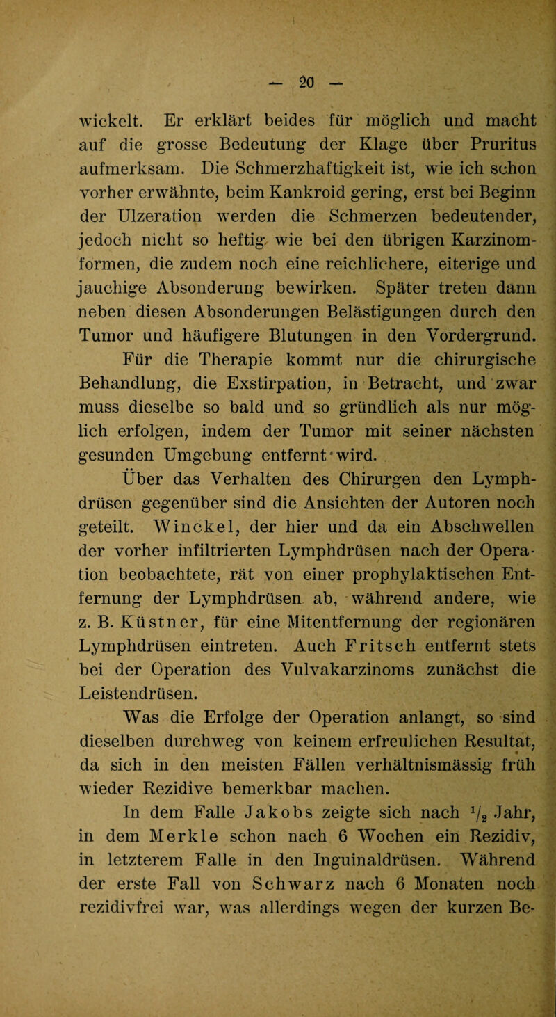 wickelt. Er erklärt beides für möglich und macht auf die grosse Bedeutung der Klage über Pruritus aufmerksam. Die Schmerzhaftigkeit ist, wie ich schon vorher erwähnte, beim Kankroid gering, erst bei Beginn der Ulzeration werden die Schmerzen bedeutender, jedoch nicht so heftig, wie bei den übrigen Karzinom¬ formen, die zudem noch eine reichlichere, eiterige und jauchige Absonderung bewirken. Später treten dann neben diesen Absonderungen Belästigungen durch den Tumor und häufigere Blutungen in den Vordergrund. Für die Therapie kommt nur die chirurgische Behandlung, die Exstirpation, in Betracht, und zwar muss dieselbe so bald und so gründlich als nur mög¬ lich erfolgen, indem der Tumor mit seiner nächsten gesunden Umgebung entfernt‘wird. • • _ Uber das Verhalten des Chirurgen den Lvmph- drüsen gegenüber sind die Ansichten der Autoren noch geteilt. Win ekel, der hier und da ein Abschwellen der vorher infiltrierten Lymphdrüsen nach der Opera¬ tion beobachtete, rät von einer prophylaktischen Ent¬ fernung der Lymphdrüsen ab, während andere, wie z. B. Küstner, für eine Mitentfernung der regionären Lymphdrüsen eintreten. Auch Fritsch entfernt stets bei der Operation des Vulvakarzinoms zunächst die Leistendrüsen. Was die Erfolge der Operation anlangt, so sind dieselben durchweg von keinem erfreulichen Resultat, da sich in den meisten Fällen verhältnismässig früh wieder Rezidive bemerkbar machen. In dem Falle Jakobs zeigte sich nach 1/2 Jahr, in dem Merkle schon nach 6 Wochen ein Rezidiv, in letzterem Falle in den Inguinaldrüsen. Während der erste Fall von Schwarz nach 6 Monaten noch rezidivfrei war, was allerdings wegen der kurzen Be-