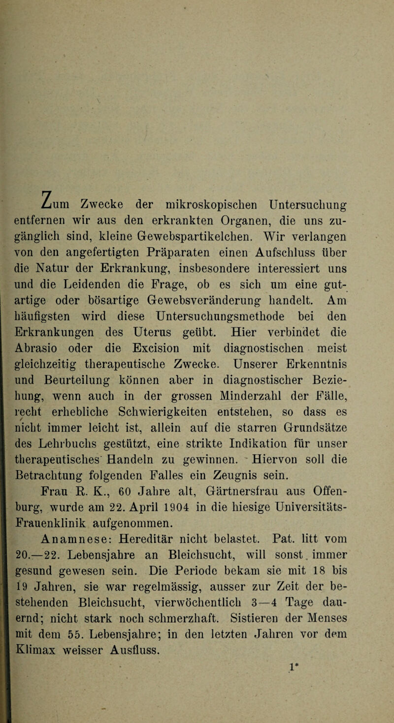 V Zum Zwecke der mikroskopischen Untersuchung entfernen wir aus den erkrankten Organen, die uns zu¬ gänglich sind, kleine G-ewebspartikelchen. Wir verlangen von den angefertigten Präparaten einen Aufschluss über die Natur der Erkrankung, insbesondere interessiert uns und die Leidenden die Frage, ob es sich um eine gut¬ artige oder bösartige Gewebsveränderung handelt. Am häufigsten wird diese Untersuchungsmethode bei den Erkrankungen des Uterus geübt. Hier verbindet die Abrasio oder die Excision mit diagnostischen meist gleichzeitig therapeutische Zwecke. Unserer Erkenntnis und Beurteilung können aber in diagnostischer Bezie¬ hung, wenn auch in der grossen Minderzahl der Fälle, recht erhebliche Schwierigkeiten entstehen, so dass es nicht immer leicht ist, allein auf die starren Grundsätze des Lehrbuchs gestützt, eine strikte Indikation für unser therapeutisches Handeln zu gewinnen. Hiervon soll die Betrachtung folgenden Falles ein Zeugnis sein. Frau R. K., 60 Jahre alt, Gärtnersfrau aus Offen¬ burg, wurde am 22. April 1904 in die hiesige Universitäts- Frauenklinik aufgenommen. Anamnese: Hereditär nicht belastet. Pat. litt vom 20.—22. Lebensjahre an Bleichsucht, will sonst immer gesund gewesen sein. Die Periode bekam sie mit 18 bis 19 Jahren, sie war regelmässig, ausser zur Zeit der be¬ stehenden Bleichsucht, vierwöchentlich 3—4 Tage dau¬ ernd; nicht stark noch schmerzhaft. Sistieren der Menses mit dem 55. Lebensjahre; in den letzten Jahren vor dem Klimax weisser Ausfluss. 1*