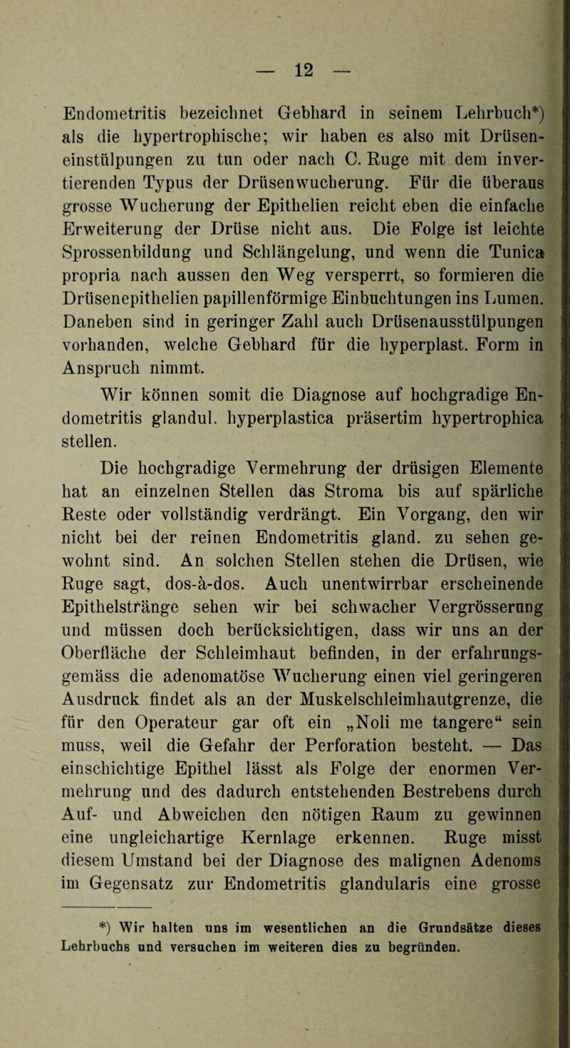 Endometritis bezeichnet Gebhard in seinem Lehrbuch*) als die hypertrophische; wir haben es also mit Drüsen¬ einstülpungen zu tun oder nach C. Rüge mit dem inver¬ tierenden Typus der Drüsenwucherung. Für die überaus grosse Wucherung der Epithelien reicht eben die einfache Erweiterung der Drüse nicht aus. Die Folge ist leichte Sprossenbildung und Schlängelung, und wenn die Tunica propria nach aussen den Weg versperrt, so formieren die Drüsenepithelien papillenförmige Einbuchtungen ins Lumen. Daneben sind in geringer Zahl auch Drüsenausstülpungen vorhanden, welche Gebhard für die hyperplast. Form in Anspruch nimmt. Wir können somit die Diagnose auf hochgradige En¬ dometritis glandul. hyperplastica präsertim hypertrophiea stellen. Die hochgradige Vermehrung der drüsigen Elemente hat an einzelnen Stellen das Stroma bis auf spärliche Reste oder vollständig verdrängt. Ein Vorgang, den wir nicht bei der reinen Endometritis gland. zu sehen ge¬ wohnt sind. An solchen Stellen stehen die Drüsen, wie Rüge sagt, dos-ä-dos. Auch unentwirrbar erscheinende Epithelstränge sehen wir bei schwacher Vergrösserung und müssen doch berücksichtigen, dass wir uns an der Oberfläche der Schleimhaut befinden, in der erfahrungs- gemäss die adenomatöse Wucherung einen viel geringeren Ausdruck findet als an der Muskelschleimhautgrenze, die für den Operateur gar oft ein „Noli me tangere“ sein muss, weil die Gefahr der Perforation besteht. — Das einschichtige Epithel lässt als Folge der enormen Ver¬ mehrung und des dadurch entstehenden Bestrebens durch Auf- und Abweichen den nötigen Raum zu gewinnen eine ungleichartige Kernlage erkennen. Rüge misst diesem Umstand bei der Diagnose des malignen Adenoms im Gegensatz zur Endometritis glandularis eine grosse *) Wir halten uns im wesentlichen an die Grundsätze dieses Lehrbuchs und versuchen im weiteren dies zu begründen.