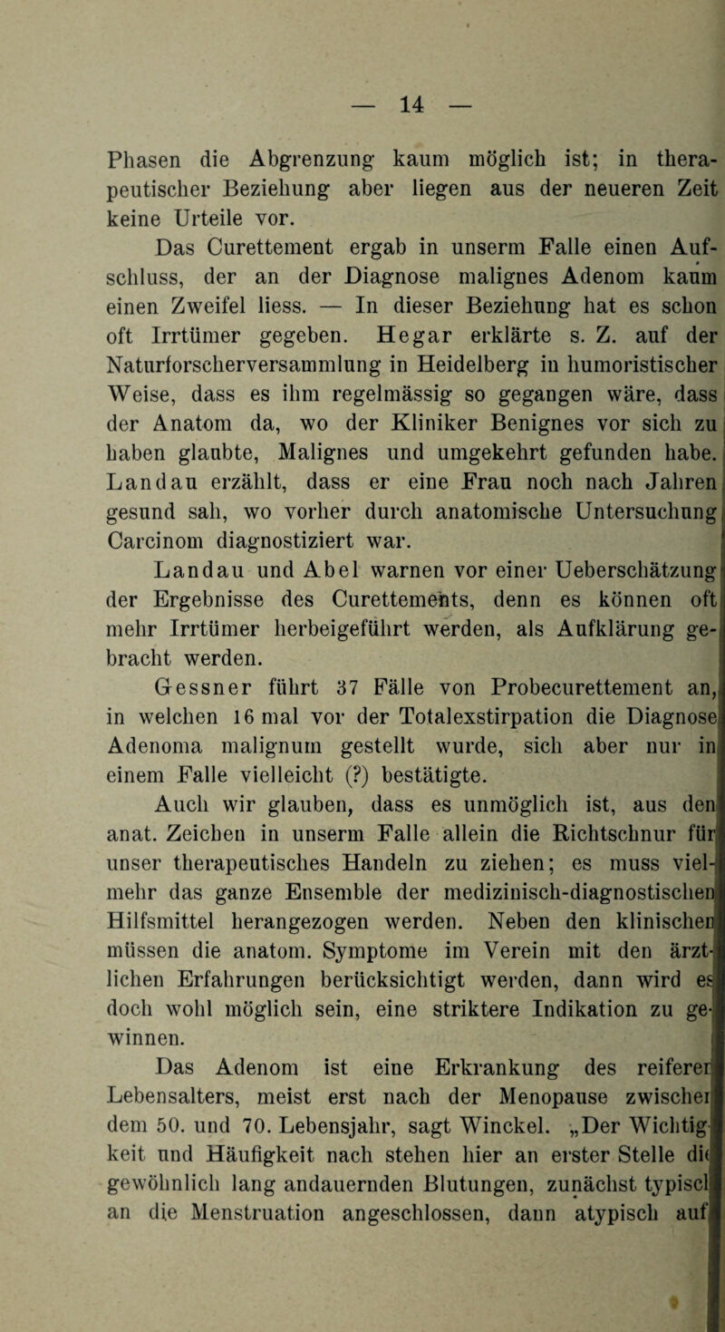 Phasen die Abgrenzung kaum möglich ist; in thera¬ peutischer Beziehung aber liegen aus der neueren Zeit keine Urteile vor. Das Curettement ergab in unserm Falle einen Auf- 0 Schluss, der an der Diagnose malignes Adenom kaum einen Zweifel liess. — In dieser Beziehung hat es schon oft Irrtümer gegeben. He gar erklärte s. Z. auf der Naturforscherversammlung in Heidelberg in humoristischer Weise, dass es ihm regelmässig so gegangen wäre, dass der Anatom da, wo der Kliniker Benignes vor sich zu haben glaubte, Malignes und umgekehrt gefunden habe. Landau erzählt, dass er eine Frau noch nach Jahren gesund sah, wo vorher durch anatomische Untersuchung Carcinom diagnostiziert war. Landau und Abel warnen vor einer Ueberschätzung der Ergebnisse des Curettemehts, denn es können oft mehr Irrtümer herbeigeführt werden, als Aufklärung ge bracht werden. Gessner führt 37 Fälle von Probecurettement an, in welchen 16 mal vor der Totalexstirpation die Diagnose Adenoma malignum gestellt wurde, sich aber nur in einem Falle vielleicht (?) bestätigte. Auch wir glauben, dass es unmöglich ist, aus den anat. Zeichen in unserm Falle allein die Richtschnur für unser therapeutisches Handeln zu ziehen; es muss viel-1 mehr das ganze Ensemble der medizinisch-diagnostische Hilfsmittel herangezogen werden. Neben den klinischer müssen die anatom. Symptome im Verein mit den ärzt-: liehen Erfahrungen berücksichtigt werden, dann wird es doch wohl möglich sein, eine striktere Indikation zu ge-| winnen. Das Adenom ist eine Erkrankung des reiferer: Lebensalters, meist erst nach der Menopause zwischer dem 50. und 70. Lebensjahr, sagt Winckel. „Der Wichtig keit und Häufigkeit nach stehen hier an erster Stelle di(j gewöhnlich lang andauernden Blutungen, zunächst typisch an die Menstruation angeschlossen, dann atypisch auf