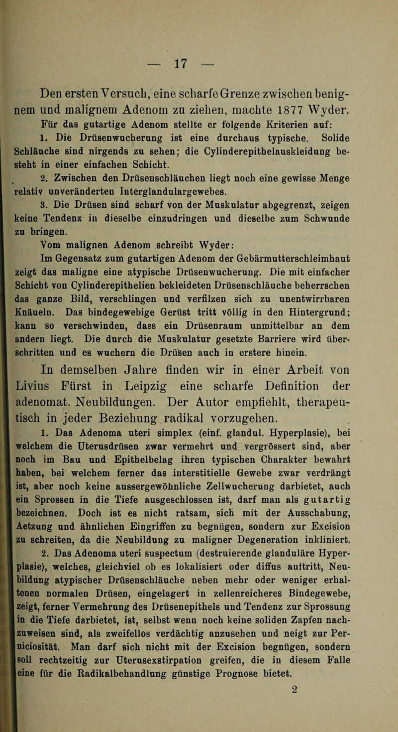 Den ersten Versuch, eine scharfe Grenze zwischen benig¬ nem und malignem Adenom zu ziehen, machte 1877 Wyder. Für das gutartige Adenom stellte er folgende Kriterien auf: 1. Die Drüsenwucherung ist eine durchaus typische. Solide Schläuche sind nirgends zu sehen; die Cylinderepithelauskleidung be¬ steht in einer einfachen Schicht. 2. Zwischen den Drüsenschläuchen liegt noch eine gewisse Menge relativ unveränderten Interglandulargewebes. 3. Die Drüsen sind scharf von der Muskulatur abgegrenzt, zeigen keine Tendenz in dieselbe einzudringen und dieselbe zum Schwunde zu bringen. Vom malignen Adenom schreibt Wyder: Im Gegensatz zum gutartigen Adenom der Gebärmutterschleimhaut zeigt das maligne eine atypische Drüsenwucherung. Die mit einfacher Schicht von Cylinderepithelien bekleideten Drüsenschläuche beherrschen das ganze Bild, verschlingen und verfilzen sich zu unentwirrbaren Knäueln. Das bindegewebige Gerüst tritt völlig in den Hintergrund; kann so verschwinden, dass ein Drüsenraum unmittelbar an dem andern liegt. Die durch die Muskulatur gesetzte Barriere wird über¬ schritten und es wuchern die Drüsen auch in erstere hinein. In demselben Jahre finden wir in einer Arbeit von Livius Fürst in Leipzig eine scharfe Definition der adenomat Neubildungen. Der Autor empfiehlt, therapeu¬ tisch in jeder Beziehung radikal vorzugehen. 1. Das Adenoma uteri simplex (einf. glandul. Hyperplasie), bei welchem die Uterusdrüsen zwar vermehrt und vergrössert sind, aber noch im Bau und Epithelbelag ihren typischen Charakter bewahrt haben, bei welchem ferner das interstitielle Gewebe zwar verdrängt ist, aber noch keine aussergewöhnliche Zellwucherung darbietet, auch ein Sprossen in die Tiefe ausgeschlossen ist, darf man als gutartig bezeichnen. Doch ist es nicht ratsam, sich mit der Ausschabung, Aetzung und ähnlichen Eingriffen zu begnügen, sondern zur Excision zu schreiten, da die Neubildung zu maligner Degeneration inkliniert. 2. Das Adenoma uteri suspectum (destruierende glanduläre Hyper¬ plasie), welches, gleichviel ob es lokalisiert oder diffus aultritt, Neu¬ bildung atypischer Drüsenschläuche neben mehr oder weniger erhal- I tenen normalen Drüsen, eingelagert in zellenreicheres Bindegewebe, zeigt, ferner Vermehrung des Drüsenepithels und Tendenz zur Sprossung in die Tiefe darbietet, ist, selbst wenn noch keine soliden Zapfen nach- I zuweisen sind, als zweifellos verdächtig anzusehen und neigt zur Per- Iniciosität. Man darf sich nicht mit der Excision begnügen, sondern Isoll rechtzeitig zur Uterusexstirpation greifen, die in diesem Falle leine für die Radikalbehandlung günstige Prognose bietet. 2