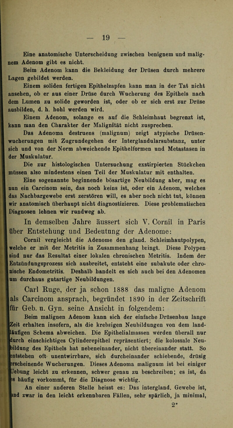 Eine anatomische Unterscheidung zwischen benignem und malig¬ nem Adenom gibt es nicht. Beim Adenom kann die Bekleidung der Drüsen durch mehrere Lagen gebildet werden. Einem soliden fertigen Epithelzapfen kann man in der Tat nicht ansehen, ob er aus einer Drüse durch Wucherung des Epithels nach dem Lumen zu solide geworden ist, oder ob er sich erst zur Drüse ausbilden, d. h. hohl werden wird. Einem Adenom, solange es auf die Schleimhaut begrenzt ist, kann man den Charakter der Malignität nicht zusprechen. Das Adenoma destruens (malignum) zeigt atypische Drüsen¬ wucherungen mit Zugrundegehen der Interglandularsubstanz, unter sich und von der Norm abweichende Epithelformen und Metastasen in der Muskulatur. Die zur histologischen Untersuchung exstirpierten Stückchen müssen also mindestens einen Teil der Muskulatur mit enthalten. Eine sogenannte beginnende bösartige Neubildung aber, mag es nun ein Carcinom sein, das noch keins ist, oder ein Adenom, welches das Nachbargewebe erst zerstören will, es aber noch nicht tut, können wir anatomisch überhaupt nicht diagnostizieren. Diese problematischen Diagnosen lehnen wir rundweg ab. In demselben Jahre äussert sich V. Cornil in Paris über Entstehung und Bedeutung der Adenome: Cornil vergleicht die Adenome den gland. Schleimhautpolypen, welche er mit der Metritis in Zusammenhang bringt. Diese Polypen sind nur das Resultat einer lokalen chronischen Metritis. Indem der Entzündungsprozess sich ausbreitet, entsteht eine subakute oder chro¬ nische Endometritis. Deshalb handelt es sich auch bei den Adenomen um durchaus gutartige Neubildungen. Carl Buge, der ja schon 1888 das maligne Adenom jals Carcinom ansprach, begründet 1890 in der Zeitschrift für Geb. u. Gyn. seine Ansicht in folgendem: Beim malignen Adenom kann sich der einfache Drüsenbau lange IZeit erhalten insofern, als die krebsigen Neubildungen von dem land¬ läufigen Schema abweichen. Die Epithelialmassen werden überall nur jdurch einschichtiges Cylinderepithel repräsentiert; die kolossale Neu¬ bildung des Epithels hat nebeneinander, nicht übereinander statt. So Entstehen oft unentwirrbare, sich durcheinander schiebende, drüsig Erscheinende Wucherungen. Dieses Adenoma malignum ist bei einiger ■Jebung leicht zu erkennen, schwer genau zu beschreiben; es ist, da ES häufig vorkommt, für die Diagnose wichtig. An einer anderen Stelle heisst es: Das intergland. Gewebe ist, lind zwar in den leicht erkennbaren Fällen, sehr spärlich, ja minimal, 2*