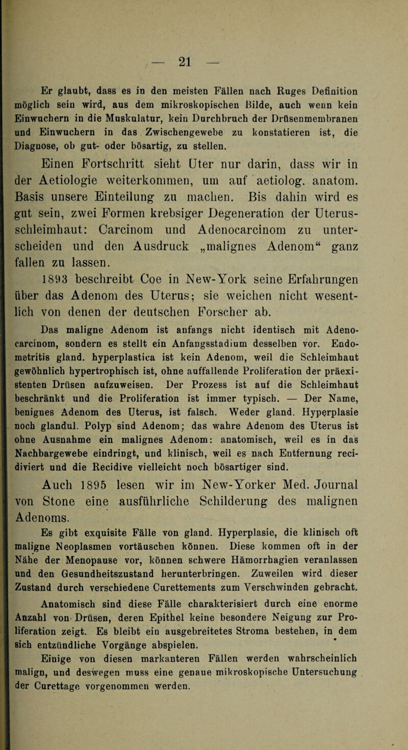 Er glaubt, dass es in den meisten Fällen nach Ruges Definition möglich sein wird, aus dem mikroskopischen Bilde, auch wenn kein Einwuchern in die Muskulatur, kein Durchbruch der Drüsenmembranen und Einwuchern in das Zwischengewebe zu konstatieren ist, die Diagnose, ob gut- oder bösartig, zu stellen. Einen Fortschritt sieht Uter nur darin, dass wir in der Aetiologie weiterkommen, um auf aetiolog. anatom. Basis unsere Einteilung zu machen. Bis dahin wird es gut sein, zwei Formen krebsiger Degeneration der Uterus¬ schleimhaut: Carcinom und Adenocarcinom zu unter¬ scheiden und den Ausdruck „malignes Adenom“ ganz fallen zu lassen. 1893 beschreibt Coe in New-York seine Erfahrungen über das Adenom des Uterus; sie weichen nicht wesent¬ lich von denen der deutschen Forscher ab. Das maligne Adenom ist anfangs nicht identisch mit Adeno¬ carcinom, sondern es stellt ein Anfangsstadium desselben vor. Endo¬ metritis gland. hyperplastica ist kein Adenom, weil die Schleimhaut gewöhnlich hypertrophisch ist, ohne auffallende Proliferation der präexi¬ stenten Drüsen aufzuweisen. Der Prozess ist auf die Schleimhaut beschränkt und die Proliferation ist immer typisch. — Der Name, benignes Adenom des Uterus, ist falsch. Weder gland. Hyperplasie noch glandul. Polyp sind Adenom; das wahre Adenom des Uterus ist ohne Ausnahme ein malignes Adenom: anatomisch, weil es in das Nachbargewebe eindringt, und klinisch, weil es nach Entfernung reci- diviert und die Recidive vielleicht noch bösartiger sind. Auch 1895 lesen wir im New-Yorker Med. Journal von Stone eine ausführliche Schilderung des malignen Adenoms. Es gibt exquisite Fälle von gland. Hyperplasie, die klinisch oft maligne Neoplasmen vortäuschen können. Diese kommen oft in der Nähe der Menopause vor, können schwere Hämorrhagien veranlassen und den Gesundheitszustand herunterbringen. Zuweilen wird dieser Zustand durch verschiedene Curettements zum Verschwinden gebracht. Anatomisch sind diese Fälle charakterisiert durch eine enorme Anzahl von Drüsen, deren Epithel keine besondere Neigung zur Pro¬ liferation zeigt. Es bleibt ein ausgebreitetes Stroma bestehen, in dem sich entzündliche Vorgänge abspielen. Einige von diesen markanteren Fällen werden wahrscheinlich malign, und deswegen muss eine genaue mikroskopische Untersuchung der Curettage vorgenommen werden.