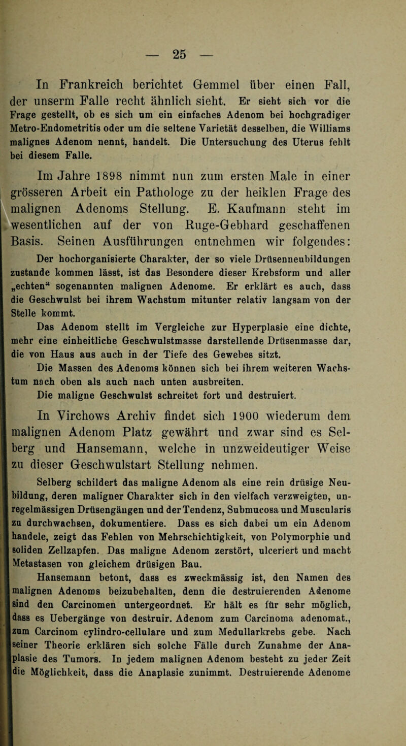 In Frankreich berichtet Gemmel über einen Fall, der unserm Falle recht ähnlich sieht. Er sieht sich vor die Frage gestellt, ob es sich um ein einfaches Adenom bei hochgradiger Metro-Endometritis oder um die seltene Varietät desselben, die Williams malignes Adenom nennt, handelt. Die Untersuchung des Uterus fehlt bei diesem Falle. Im Jahre 1898 nimmt nun zum ersten Male in einer grösseren Arbeit ein Pathologe zu der heiklen Frage des malignen Adenoms Stellung. E. Kaufmann steht im wesentlichen auf der von Ruge-Gebhard geschaffenen Basis. Seinen Ausführungen entnehmen wir folgendes: Der hochorganisierte Charakter, der so viele Drüsenneubildungen zustande kommen lässt, ist das Besondere dieser Krebsform und aller „echten“ sogenannten malignen Adenome. Er erklärt es auch, dass die Geschwulst bei ihrem Wachstum mitunter relativ langsam von der Stelle kommt. Das Adenom stellt im Vergleiche zur Hyperplasie eine dichte, mehr eine einheitliche Geschwulstmasse darstellende Drüsenmasse dar, die von Haus aus auch in der Tiefe des Gewebes sitzt. Die Massen des Adenoms können sich bei ihrem weiteren Wachs¬ tum nach oben als auch nach unten ausbreiten. Die maligne Geschwulst schreitet fort und destruiert. In VirchowTs Archiv findet sich 1900 wiederum dem malignen Adenom Platz gewährt und zwar sind es Sel- berg und Hansemann, welche in unzweideutiger Weise zu dieser Geschwulstart Stellung nehmen. Selberg schildert das maligne Adenom als eine rein drüsige Neu¬ bildung, deren maligner Charakter sich in den vielfach verzweigten, un¬ regelmässigen Drüsengängen und der Tendenz, Submucosa und Muscularis zu durchwachsen, dokumentiere. Dass es sich dabei um ein Adenom handele, zeigt das Fehlen von Mehrschichtigkeit, von Polymorphie und soliden Zellzapfen. Das maligne Adenom zerstört, ulceriert und macht Metastasen von gleichem drüsigen Bau. Hansemann betont, dass es zweckmässig ist, den Namen des malignen Adenoms beizubehalten, denn die destruierenden Adenome sind den Carcinomen untergeordnet. Er hält es für sehr möglich, dass es Uebergänge von destruir. Adenom zum Carcinoma adenomat., zum Carcinom cylindro-cellulare und zum Medullarkrebs gebe. Nach beiner Theorie erklären sich solche Fälle durch Zunahme der Ana- Kplasie des Tumors. In jedem malignen Adenom besteht zu jeder Zeit Jdie Möglichkeit, dass die Anaplasie zunimmt. Destruierende Adenome