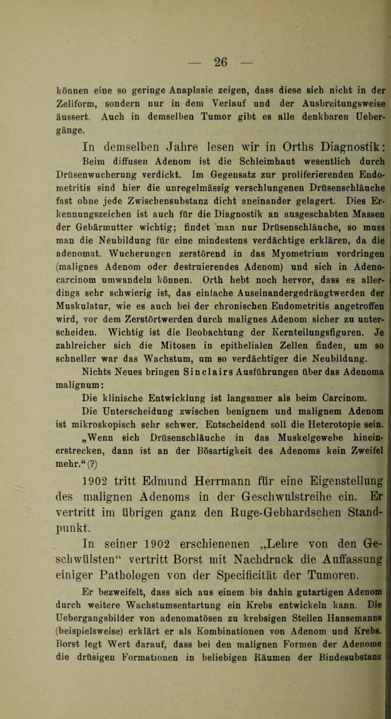 können eine so geringe Anaplasie zeigen, dass diese sich nicht in der Zellform, sondern nur in dem Verlauf und der Ausbreitungsweise äussert. Auch in demselben Tumor gibt es alle denkbaren Ueber- gänge. In demselben Jahre lesen wir in Orths Diagnostik: Beim diffusen Adenom ist die Schleimhaut wesentlich durch Drüsenwucherung verdickt. Im Gegensatz zur proliferierenden Endo¬ metritis sind hier die unregelmässig verschlungenen Drüsenschläuche fast ohne jede Zwischensubstanz dicht aneinander gelagert. Dies Er¬ kennungszeichen ist auch für die Diagnostik an ausgeschabten Massen der Gebärmutter wichtig; findet man nur Drüsenschläuche, so muss i man die Neubildung für eine mindestens verdächtige erklären, da die adenomat. Wucherungen zerstörend in das Myometrium Vordringen (malignes Adenom oder destruierendes Adenom) und sich in Adeno- carcinom umwandeln können. Orth hebt noch hervor, dass es aller- i dings sehr schwierig ist, das einfache Auseinandergedrängtwerden der Muskulatur, wie es auch bei der chronischen Endometritis angetroffen wird, vor dem Zerstörtwerden durch malignes Adenom sicher zu unter¬ scheiden. Wichtig ist die Beobachtung der Kernteilungsfiguren. Je zahlreicher sich die Mitosen in epithelialen Zellen finden, um so schneller war das Wachstum, um so verdächtiger die Neubildung. Nichts Neues bringen Sinclairs Ausführungen über das Adenoma malignum: Die klinische Entwicklung ist langsamer als beim Carcinom. Die Unterscheidung zwischen benignem und malignem Adenom ist mikroskopisch sehr schwer. Entscheidend soll die Heterotopie sein. „Wenn sich Drüsenschläuche in das Muskelgewebe hinein¬ erstrecken, dann ist an der Bösartigkeit des Adenoms kein Zweifel mehr.“ (?) 1902 tritt Edmund Herrmann für eine Eigenstellung des malignen Adenoms in der Geschwulstreihe ein. Er vertritt im übrigen ganz den Ruge-Gebhardschen Stand¬ punkt. In seiner 1902 erschienenen ,,Lehre von den Ge¬ schwülsten“ vertritt Borst mit Nachdruck die Auffassung einiger Pathologen von der Specificität der Tumoren. Er bezweifelt, dass sich aus einem bis dahin gutartigen Adenom durch weitere Wachstumsentartung ein Krebs entwickeln kann. Die Uebergangsbilder von adenomatösen zu krebsigen Stellen Hansemanns (beispielsweise) erklärt er als Kombinationen von Adenom und Krebs. Borst legt Wert darauf, dass bei den malignen Formen der Adenome die drüsigen Formationen in beliebigen Räumen der Bindesubstanz