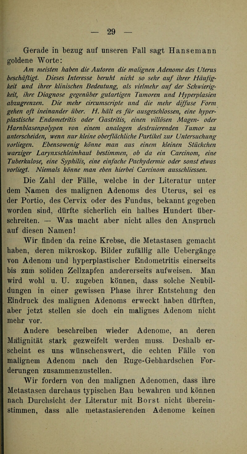 Gerade in bezug auf unseren Fall sagt Hanse mann goldene Worte: Am meisten haben die Autoren die malignen Adenome des Uterus beschäftigt. Dieses Interesse beruht nicht so sehr auf ihrer Häufig¬ keit und ihrer klinischen Bedeutung, als vielmehr auf der Schwierig¬ keit, ihre Diagnose gegenüber gutartigen Tumoren und Hyperplasien abzugrenzen. Die mehr circumscripte und die mehr diffuse Form gehen oft ineinander über. H. hält es für ausgeschlossen, eine hyper¬ plastische Endometritis oder Gastritis, einen villösen Magen- oder Harnblasenpolypen von einem analogen destruierenden Tumor zu unterscheiden, wenn nur kleine oberflächliche Partikel zur Untersuchung vorliegen. Ebensowenig könne man aus einem kleinen Stückchen warziger Larynxschleimhaut bestimmen, ob da ein Carcinom, eine Tuberkulose, eine Syphilis, eine einfache Pachydermie oder sonst etwas vorliegt. Niemals könne man eben hierbei Carcinom ausschliessen. Die Zahl der Fälle, welche in der Literatur unter dem Namen des malignen Adenoms des Uterus, sei es der Portio, des Cervix oder des Fundus, bekannt gegeben worden sind, dürfte sicherlich ein halbes Hundert über¬ schreiten. — Was macht aber nicht alles den Anspruch auf diesen Namen! Wir finden da reine Krebse, die Metastasen gemacht haben, deren mikroskop. Bilder zufällig alle Uebergänge von Adenom und hyperplastischer Endometritis einerseits bis zum soliden Zellzapfen andererseits aufweisen. Man wird wohl u. U. zugeben können, dass solche Neubil¬ dungen in einer gewissen Phase ihrer Entstehung den Eindruck des malignen Adenoms erweckt haben dürften, aber jetzt stellen sie doch ein malignes Adenom nicht mehr vor. Andere beschreiben wieder Adenome, an deren Malignität stark gezweifelt werden muss. Deshalb er¬ scheint es uns wünschenswert, die echten Fälle von malignem Adenom nach den Ruge-Gebhardschen For¬ derungen zusammenzustellen. Wir fordern von den malignen Adenomen, dass ihre Metastasen durchaus typischen Bau bewahren und können nach Durchsicht der Literatur mit Borst nicht übereiu- stimmen, dass alle metastasierenden Adenome keinen