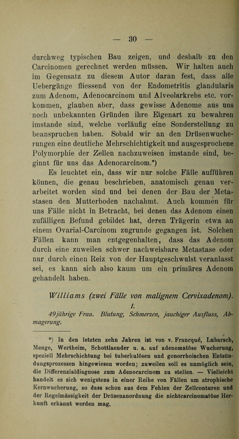 durchweg typischen Bau zeigen, und deshalb zu den Carcinomen gerechnet werden müssen. Wir halten auch im Gegensatz zu diesem Autor daran fest, dass alle Uebergänge fliessend von der Endometritis glandularis zum Adenom, Adenocarcinom und Alveolarkrebs etc. Vor¬ kommen, glauben aber, dass gewisse Adenome aus uns noch unbekannten Gründen ihre Eigenart zu bewahren imstande sind, welche vorläufig eine Sonderstellung zu beanspruchen haben. Sobald wir an den Drüsenwuche¬ rungen eine deutliche Mehrschichtigkeit und ausgesprochene Polymorphie der Zellen nachzuweisen imstande sind, be¬ ginnt für uns das Adenocarcinom.*) Es leuchtet ein, dass wir nur solche Fälle aufführen können, die genau beschrieben, anatomisch genau ver¬ arbeitet worden sind und bei denen der Bau der Meta¬ stasen den Mutterboden nachahmt. Auch kommen für uns Fälle nicht in Betracht, bei denen das Adenom einen zufälligen Befund gebildet hat, deren Trägerin etwa an einem Ovarial-Carcinom zugrunde gegangen ist. Solchen Fällen kann man entgegenhalten, dass das Adenom durch eine zuweilen schwer nachweisbare Metastase oder nur durch einen Reiz von der Hauptgeschwulst veranlasst sei, es kann sich also kaum um ein primäres Adenom gehandelt haben. Williams (zwei Fälle von malignem Cervixadenom). I. 49jährige Frau. Blutung; Schmerzen, jauchiger Ausfluss, Ab¬ magerung. *) In den letzten zehn Jahren ist von v. Francquö, Lubarscb, Menge, Wertheim, Schottlaender u. a. auf adenomatöse Wucherung, speziell Mehrschichtung bei tuberkulösen und gonorrhoischen Entzün- dungsprozessen hingewiesen worden; zuweilen soll es unmöglich sein, die Differenzialdiagnose zum Adenocarcinom zu stellen. — Vielleicht handelt es sich wenigstens in einer Reihe von Fällen um atrophische Kernwucherung, so dass schon aus dem Fehlen der Zellconturen und der Regelmässigkeit der Drüsenanordnung die nichtcarcinomatöse Her¬ kunft erkannt werden mag.