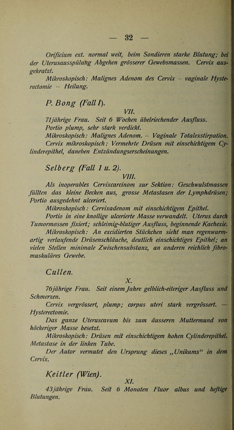 Orificium ext. normal weit, beim Sondieren starke Blutung; bei der Uterusausspiilung Abgehen grösserer Gewebsmassen. Cervix aus¬ gekratzt. Mikroskopisch: Malignes Adenom des Cervix — vaginale Hyste- rectomie — Heilung. P. Bong (Fall I). VII. 71jährige Frau. Seit 6 Wochen übelriechender Ausfluss. Portio plump, sehr stark verdickt. Mikroskopisch: Malignes Adenom. — Vaginale Totalexstirpation. Cervix mikroskopisch: Vermehrte Drüsen mit einschichtigem Cy- linderepithel, daneben Entzündungserscheinungen. Selb erg (Fall 1 u. 2). VIII. Als inoperables Cervixcarcinom zur Sektion: Geschwulstmassen füllten das kleine Becken aus, grosse Metastasen der Lymphdrüsen; Portio ausgedehnt ulceriert. Mikroskopisch: Cervixadenom mit einschichtigem Epithel. Portio in eine knollige ulcerierte Masse verwandelt. Uterus durch Tumortnassen fixiert; schleimig-blutiger Ausfluss, beginnende Kachexie. Mikroskopisch: An excidierten Stückchen sieht man regenwurm¬ artig verlaufende Drüsenschläuche, deutlich einschichtiges Epithel; an vielen Stellen minimale Zwischensubstanz, an anderen reichlich fibro¬ muskuläres Gewebe. Cullen. X. 76jährige Frau. Seit einem Jahre gelblich-eiteriger Ausfluss und Schmerzen. Cervix vergrössert, plump; corpus uteri stark vergrössert. — Hysterectomie. Das ganze Uteruscavum bis zum äusseren Muttermund von höckeriger Masse besetzt. Mikroskopisch: Drüsen mit einschichtigem hohen Cy linderepithel. Metastase in der linken Tube. Der Autor vermutet den Ursprung dieses „ Unikums“ in dem Cervix. Keitler (Wien). XI. 43jährige Frau. Seit 6 Monaten Fluor albus und heftige Blutungen.