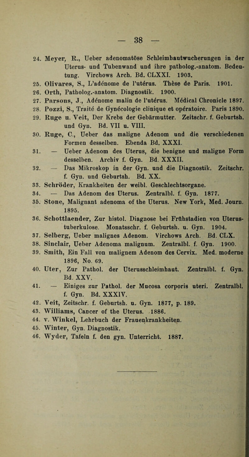 24. Meyer, R., Ueber adenomatöse Schleimbautwucherungen in der Uterus- und Tubenwand und ihre patholog.-anatom. Bedeu¬ tung. Virchows Arch. Bd. CLXXI. 1903. 25. Olivares, S., L’adenome de l’utörus. These de Paris. 1901. 26. Orth, Patholog.-anatom. Diagnostik. 1900. 27. Parsons, J., Adönome malin de l’uterus. Medical Chronicle 1897. 28. Pozzi, S., Traite de Gynöcologie clinique et opöratoire. Paris 1890. 29. Rüge u. Veit, Der Krebs der Gebärmutter. Zeitschr. f. Geburtsh. und Gyn. Bd. VII u. VIII. 30. Rüge, C., Ueber das maligne Adenom und die verschiedenen Formen desselben. Ebenda Bd. XXXI. 31. — Ueber Adenom des Uterus, die benigne und maligne Form desselben. Archiv f. Gyn. Bd. XXXII. 32. — Das Mikroskop in der Gyn. und die Diagnostik. Zeitschr. f. Gyn. und Geburtsh. Bd. XX. 33. Schröder, Krankheiten der weibl. Geschlechtsorgane. 34. — Das Adenom des Uterus. Zentralbl. f. Gyn. 1877. 35. Stone, Malignant adenoma of the Uterus. New York, Med. Journ. 1895. 36. Schottlaender, Zur histol. Diagnose bei Frühstadien von Uterus¬ tuberkulose. Monatsschr. f. Geburtsh. u. Gyn. 1904. 37. Selberg, Ueber malignes Adenom. Virchows Arch. Bd. CLX. 38. Sinclair, Ueber Adenoma malignum. Zentralbl. f. Gyn. 1900. 39. Smith, Ein Fall von malignem Adenom des Cervix. Med. moderne 1896, No. 69. 40. Uter, Zur Pathol. der Uterusschleimhaut. Zentralbl. f. Gyn. Bd. XXV. 41. — Einiges zur Pathol. der Mucosa corporis uteri. Zentralbl. f. Gyn. Bd. XXXIV. 42. Veit, Zeitschr. f. Geburtsh. u. Gyn. 1877, p. 189. 43. Williams, Cancer of the Uterus. >1886. 44. y. Winkel, Lehrbuch der Frauenkrankheiten. 45. Winter, Gyn. Diagnostik. 46. Wyder, Tafeln f. den gyn. Unterricht. 1887.