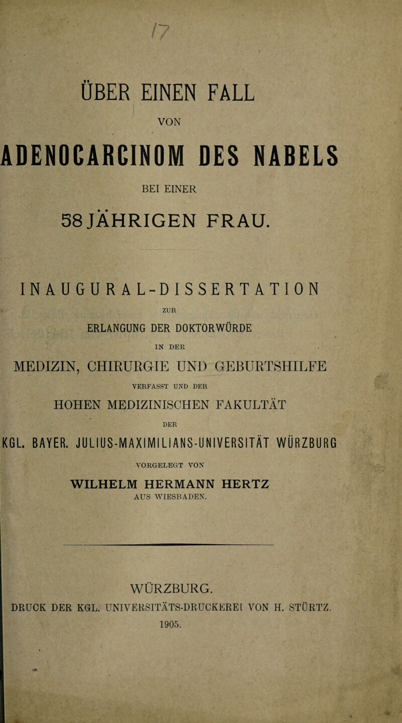 ÜBER EINEN FALL pfj^vV v r • VON ADENOGARCINOM DES NABELS BEI EINER 58 JÄHRIGEN FRAU. INAUGURAL-DISSERTATION ERLANGUNG DER DOKTORWÜRDE IN DER MEDIZIN, CHIRURGIE UND GEBURTSHILFE VERFASST UND DER HOHEN MEDIZINISCHEN FAKULTÄT DER KGL. BAYER. JULIUS-MAXIMILIANS-UNIVERSITÄT WÜRZBURG VORGELEGT VON WILHELM HERMANN HERTZ AUS WIESBADEN. WÜRZBURG. DRUCK DER KGL. UNIVERSITÄTS-DRUCKEREI VON H. STÜRTZ.