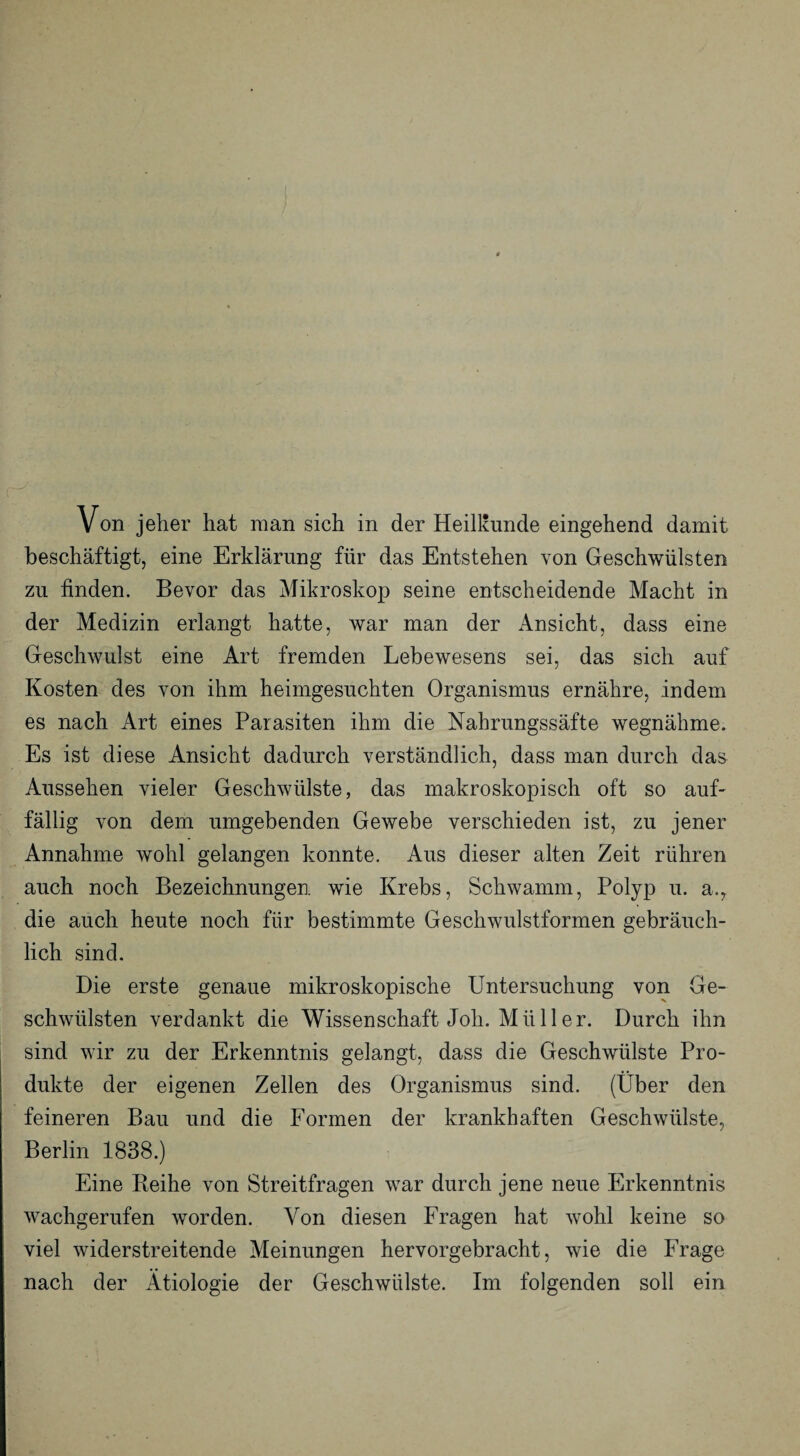 beschäftigt, eine Erklärung für das Entstehen von Geschwülsten zu finden. Bevor das Mikroskop seine entscheidende Macht in der Medizin erlangt hatte, war man der Ansicht, dass eine Geschwulst eine Art fremden Lebewesens sei, das sich auf Kosten des von ihm heimgesuchten Organismus ernähre, indem es nach Art eines Parasiten ihm die Nahrungssäfte wegnähme. Es ist diese Ansicht dadurch verständlich, dass man durch das Aussehen vieler Geschwülste, das makroskopisch oft so auf¬ fällig von dem umgebenden Gewebe verschieden ist, zu jener Annahme wohl gelangen konnte. Aus dieser alten Zeit rühren auch noch Bezeichnungen wie Krebs, Schwamm, Polyp u. a., die auch heute noch für bestimmte Geschwulstformen gebräuch¬ lich sind. Die erste genaue mikroskopische Untersuchung von Ge¬ schwülsten verdankt die Wissenschaft Joli. Müller. Durch ihn sind wir zu der Erkenntnis gelangt, dass die Geschwülste Pro¬ dukte der eigenen Zellen des Organismus sind. (Über den feineren Bau und die Formen der krankhaften Geschwülste, Berlin 1838.) Eine Beihe von Streitfragen war durch jene neue Erkenntnis wachgerufen worden. Von diesen Fragen hat wohl keine so viel widerstreitende Meinungen hervorgebracht, wie die Frage nach der Ätiologie der Geschwülste. Im folgenden soll ein