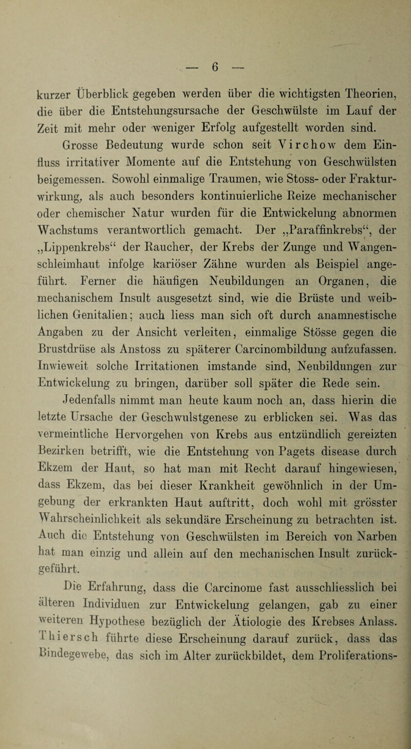 kurzer Überblick gegeben werden über die wichtigsten Theorien, die über die Entstehungsursache der Geschwülste im Lauf der Zeit mit mehr oder weniger Erfolg aufgestellt worden sind. Grosse Bedeutung wurde schon seit Yirchow dem Ein¬ fluss irritativer Momente auf die Entstehung von Geschwülsten beigemessen. Sowohl einmalige Traumen, wie Stoss- oder Fraktur¬ wirkung, als auch besonders kontinuierliche Reize mechanischer oder chemischer Natur wurden für die Entwickelung abnormen Wachstums verantwortlich gemacht. Der „Paraffinkrebs“, der > „Lippenkrebs“ der Raucher, der Krebs der Zunge und Wangen¬ schleimhaut infolge kariöser Zähne wurden als Beispiel ange¬ führt. Ferner die häufigen Neubildungen an Organen, die mechanischem Insult ausgesetzt sind, wie die Brüste und weib¬ lichen Genitalien; auch Hess man sich oft durch anamnestische Angaben zu der Ansicht verleiten, einmalige Stösse gegen die Brustdrüse als Anstoss zu späterer Carcinombildung aufzufassen. Inwieweit solche Irritationen imstande sind, Neubildungen zur Entwickelung zu bringen, darüber soll später die Rede sein. Jedenfalls nimmt man heute kaum noch an, dass hierin die letzte Ursache der Geschwulstgenese zu erblicken sei. Was das vermeintliche Hervorgehen von Krebs aus entzündlich gereizten Bezirken betrifft, wie die Entstehung von Pagets disease durch Ekzem der Haut, so hat man mit Recht darauf hingewiesen, dass Ekzem, das bei dieser Krankheit gewöhnlich in der Um¬ gebung der erkrankten Haut auftritt, doch wohl mit grösster W alirscheinlichkeit als sekundäre Erscheinung zu betrachten ist. Auch die Entstehung von Geschwülsten im Bereich von Narben hat man einzig und allein auf den mechanischen Insult zurück¬ geführt. Die Erfahrung, dass die Carcinome fast ausschliesslich bei älteren Individuen zur Entwickelung gelangen, gab zu einer weiteren Hypothese bezüglich der Ätiologie des Krebses Anlass, i hi er sch führte diese Erscheinung darauf zurück, dass das Bindegewebe, das sich im Alter zurückbildet, dem Proliferations-