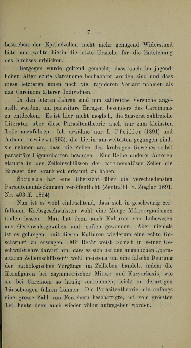 < bestreben der Epithelzellen nicht mehr genügend Widerstand böte und wollte hierin die letzte Ursache für die Entstehung des Krebses erblicken. Hiergegen wurde geltend gemacht, dass auch im jugend¬ lichen Alter echte Carcinome beobachtet worden sind und dass diese letzteren einen noch viel rapideren Verlauf nahmen als das Carcinom älterer Individuen. In den letzten Jahren sind nun zahlreiche Versuche ange¬ stellt worden, um parasitäre Erreger, besonders des Carcinoms zu entdecken. Es ist hier nicht möglich, die äusserst zahlreiche Literatur über diese Parasitentheorie auch nur zum kleinsten Teile anzuführen. Ich erwähne nur L. Pfeiffer (1891) und Adamkie wi cz (1893), die hierin am weitesten gegangen sind; sie nehmen an, dass die Zellen des krebsigen Gewebes selbst parasitäre Eigenschaften besässen. Eine Reihe anderer Autoren glaubte in den Zelleinschlüssen der carcinomatösen Zellen die Erreger der Krankheit erkannt zu haben. Stroebe hat eine Übersicht über die verschiedensten Parasitenentdeckungen veröffentlicht (Zentralbl. v. Ziegler 1891. Nr. 403 ff. 1894). Nun ist es'wohl einleuchtend, dass sich in geschwiirig zer¬ fallenen Krebsgeschwülsten wohl eine Menge Mikroorganismen finden lassen. Man hat denn auch Kulturen von Lebewesen aus Geschwulstgeweben und -Säften gewonnen. Aber niemals ist es gelungen, mit diesen Kulturen wiederum eine echte Ge¬ schwulst zu erzeugen. Mit Recht weist Borst in seiner Ge¬ schwulstlehre darauf hin, dass es sich bei den angeblichen „para¬ sitären Zelleinschlüssen“ wohl meistens um eine falsche Deutung der pathologischen Vorgänge im Zellleben handelt, indem die Kernfiguren bei asymmetrischer Mitose und Karyorhexis, wie sie bei Carcinom so häufig Vorkommen, leicht zu derartigen Täuschungen führen können. Die Parasitentheorie, die anfangs eine grosse Zahl von Forschern beschäftigte, ist vom grössten Teil heute denn auch wieder völlig aufgegeben worden.