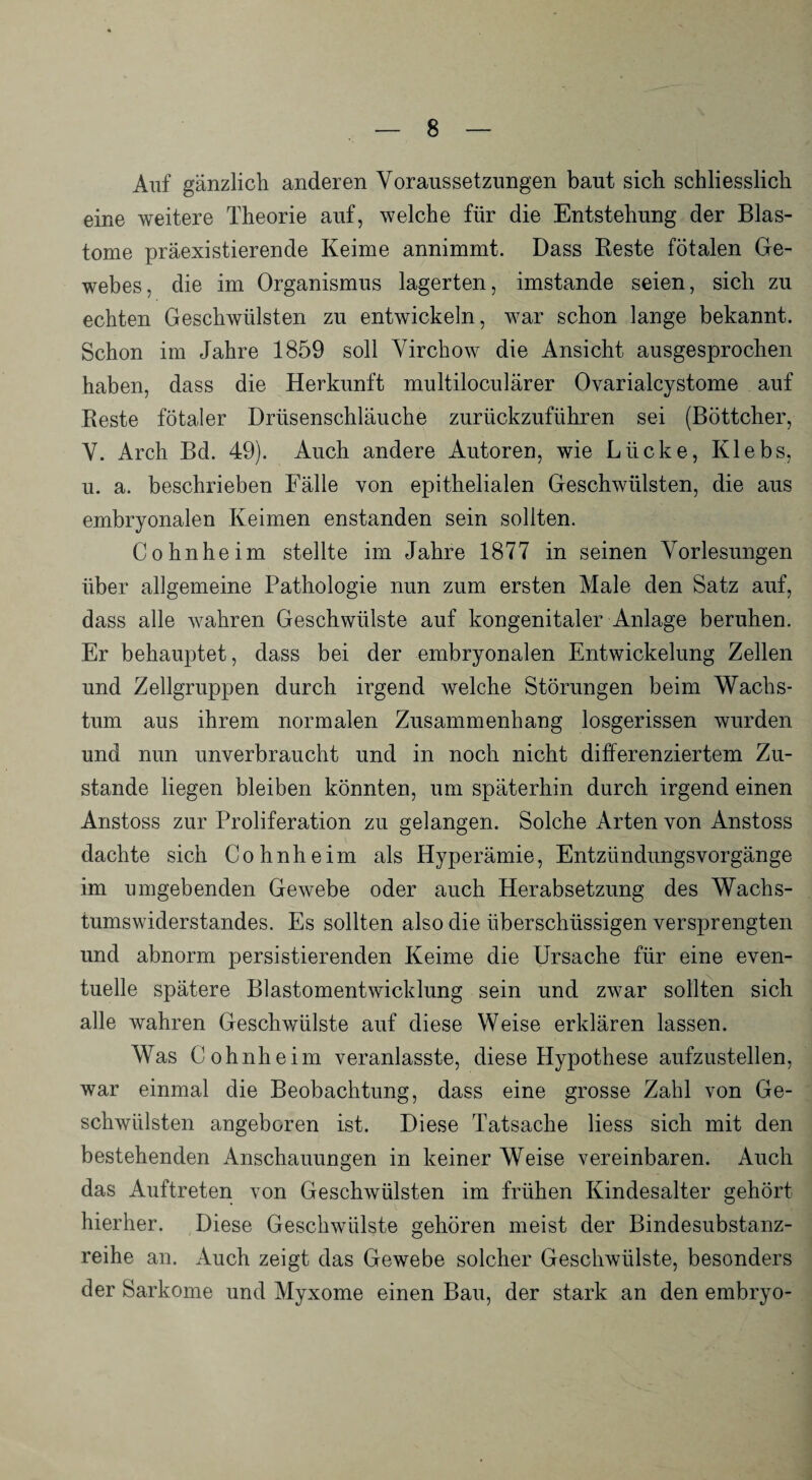 Auf gänzlich anderen Voraussetzungen baut sich schliesslich eine weitere Theorie auf, welche für die Entstehung der Blas¬ tome präexistierende Keime annimmt. Dass Beste fötalen Ge¬ webes, die im Organismus lagerten, imstande seien, sich zu echten Geschwülsten zu entwickeln, war schon lange bekannt. Schon im Jahre 1859 soll Virchow die Ansicht ausgesprochen haben, dass die Herkunft multiloculärer Ovarialcystome auf Reste fötaler Drüsenschläuche zurückzuführen sei (Böttcher, V. Arch Bd. 49). Auch andere Autoren, wie Lücke, Klebs, u. a. beschrieben Fälle von epithelialen Geschwülsten, die aus embryonalen Keimen enstanden sein sollten. Cohnheim stellte im Jahre 1877 in seinen Vorlesungen über allgemeine Pathologie nun zum ersten Male den Satz auf, dass alle wahren Geschwülste auf kongenitaler Anlage beruhen. Er behauptet, dass bei der embryonalen Entwickelung Zellen und Zellgruppen durch irgend welche Störungen beim Wachs¬ tum aus ihrem normalen Zusammenhang losgerissen wurden und nun unverbraucht und in noch nicht differenziertem Zu¬ stande liegen bleiben könnten, um späterhin durch irgend einen Anstoss zur Proliferation zu gelangen. Solche Arten von Anstoss dachte sich Cohnheim als Hyperämie, Entzündungsvorgänge im umgebenden Gewebe oder auch Herabsetzung des Wachs¬ tumswiderstandes. Es sollten also die überschüssigen versprengten und abnorm persistierenden Keime die Ursache für eine even¬ tuelle spätere Blastomentwicklung sein und zwar sollten sich alle wahren Geschwülste auf diese Weise erklären lassen. Was Cohnheim veranlasste, diese Hypothese aufzustellen, war einmal die Beobachtung, dass eine grosse Zahl von Ge¬ schwülsten angeboren ist. Diese Tatsache Hess sich mit den bestehenden Anschauungen in keiner Weise vereinbaren. Auch das Auftreten von Geschwülsten im frühen Kindesalter gehört hierher. Diese Geschwülste gehören meist der Bindesubstanz¬ reihe an. Auch zeigt das Gewebe solcher Geschwülste, besonders der Sarkome und Myxome einen Bau, der stark an den embryo-
