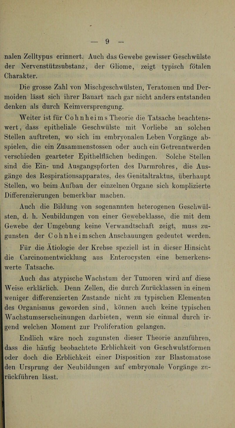 nalen Zelltypus erinnert. Auch das Gewebe gewisser Geschwülste der Nervenstützsubstanz, der Gliome, zeigt typisch fötalen Charakter. Die grosse Zahl von Mischgeschwülsten, Teratomen und Der¬ moiden lässt sich ihrer Bauart nach gar nicht anders entstanden denken als durch Keimversprengung. Weiter ist für Cohnheims Theorie die Tatsache beachtens¬ wert, dass epitheliale Geschwülste mit Vorliebe an solchen Stellen auftreten, wo sich im embryonalen Leben Vorgänge ab¬ spielen, die ein Zusammenstossen oder auch ein Getrenntwerden verschieden gearteter Epithelflächen bedingen. Solche Stellen sind die Ein- und Ausgangspforten des Darmrohres, die Aus¬ gänge des Respirationsapparates, des Genitaltraktus, überhaupt Stellen, wo beim Aufbau der einzelnen Organe sich komplizierte Differenzierungen bemerkbar machen. Auch die Bildung von sogenannten heterogenen Geschwül¬ sten, d. h. Neubildungen von einer Gewebeklasse, die mit dem Gewebe der Umgebung keine Verwandtschaft zeigt, muss zu¬ gunsten der Cohnheimschen Anschauungen gedeutet werden. Für die Ätiologie der Krebse speziell ist in dieser Hinsicht die Carcinomentwicklung aus Enterocysten eine bemerkens¬ werte Tatsache. Auch das atypische Wachstum der Tumoren wird auf diese Weise erklärlich. Denn Zellen, die durch Zurücklassen in einem weniger differenzierten Zustande nicht zu typischen Elementen des Organismus geworden sind, können auch keine typischen AVachstumserscheinungen darbieten, wenn sie einmal durch ir¬ gend welchen Moment zur Proliferation gelangen. Endlich wäre noch zugunsten dieser Theorie anzuführen, dass die häufig beobachtete Erblichkeit von Geschwulstformen oder doch die Erblichkeit einer Disposition zur Blastomatose den Ursprung der Neubildungen auf embryonale Vorgänge zu¬ rückführen lässt.