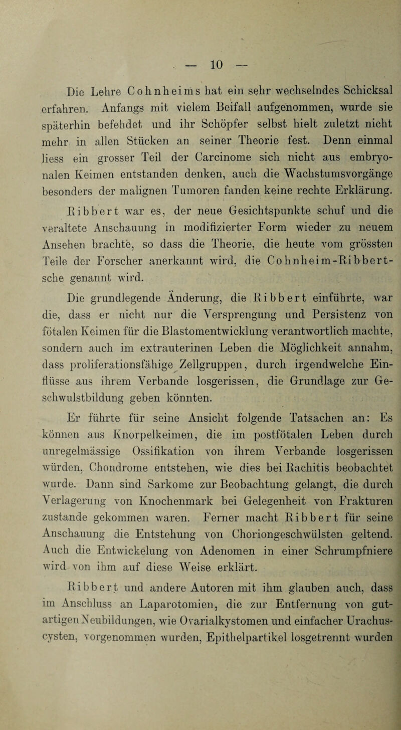 Die Lehre Cohnheims hat ein sehr wechselndes Schicksal erfahren. Anfangs mit vielem Beifall aufgenommen, wurde sie späterhin befehdet und ihr Schöpfer selbst hielt zuletzt nicht mehr in allen Stücken an seiner Theorie fest. Denn einmal liess ein grosser Teil der Carcinome sich nicht aus embryo¬ nalen Keimen entstanden denken, auch die Wachstumsvorgänge besonders der malignen Tumoren fanden keine rechte Erklärung. Bibbert war es, der neue Gesichtspunkte schuf und die veraltete Anschauung in modifizierter Form wieder zu neuem Ansehen brachte, so dass die Theorie, die heute vom grössten Teile der Forscher anerkannt wird, die Cohnheim-Bibbert- sche genannt wird. Die grundlegende Änderung, die Bibbert einführte, war die, dass er nicht nur die Versprengung und Persistenz von fötalen Keimen für die Blastomentwicklung verantwortlich machte, sondern auch im extrauterinen Leben die Möglichkeit annahm, dass proliferationsfähige Zellgruppen, durch irgendwelche Ein¬ flüsse aus ihrem Verbände losgerissen, die Grundlage zur Ge¬ schwulstbildung geben könnten. Er führte für seine Ansicht folgende Tatsachen an: Es können aus Knorpelkeimen, die im postfötalen Leben durch unregelmässige Ossifikation von ihrem Verbände losgerissen würden, Chondrome entstehen, wie dies bei Bachitis beobachtet wurde. Dann sind Sarkome zur Beobachtung gelangt, die durch Verlagerung von Knochenmark bei Gelegenheit von Frakturen zustande gekommen waren. Ferner macht Bibbert für seine Anschauung die Entstehung von Choriongeschwülsten geltend. Auch die Entwickelung von Adenomen in einer Schrumpfniere wird von ihm auf diese Weise erklärt. Bibbert und andere Autoren mit ihm glauben auch, dass im Anschluss an Laparotomien, die zur Entfernung von gut¬ artigen Neubildungen, wie Ovarialkystomen und einfacher Urachus- cysten, vorgenommen wurden, Epithelpartikel losgetrennt wurden