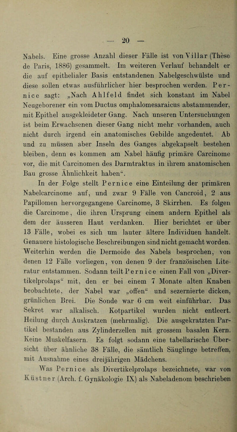 Nabels. Eine grosse Anzahl dieser Fälle ist von V illar (These de Paris, 1886) gesammelt. Im weiteren Verlauf behandelt er die auf epithelialer Basis entstandenen Nabelgeschwülste und diese sollen etwas ausführlicher hier besprochen werden. P e r - nice sagt: „Nach Ahlfeld findet sich konstant im Nabel Neugeborener ein vom Ductus omphalomesaraicus abstammender, mit Epithel ausgekleideter Gang. Nach unseren Untersuchungen ist beim Erwachsenen dieser Gang nicht mehr vorhanden, auch nicht durch irgend ein anatomisches Gebilde angedeutet. Ab und zu müssen aber Inseln des Ganges abgekapselt bestehen bleiben, denn es kommen am Nabel häufig primäre Carcinome vor, die mit Carcinomen des Darmtraktus in ihrem anatomischen Bau grosse Ähnlichkeit haben“. In der Folge stellt Per nice eine Einteilung der primären Nabelcarcinome auf, und zwar 9 Fälle von Cancroid, 2 aus Papillomen hervorgegangene Carcinome, 3 Skirrhen. Es folgen die Carcinome, die ihren Ursprung einem andern Epithel als dem der äusseren Haut verdanken. Hier berichtet er über 13 Fälle, wobei es sich um lauter ältere Individuen handelt. Genauere histologische Beschreibungen sind nicht gemacht worden. Weiterhin werden die Dermoide des Nabels besprochen, von denen 12 Fälle vorliegen, von denen 9 der französischen Lite¬ ratur entstammen. Sodann teilt Pernice einen Fall von „Diver¬ tikelprolaps“ mit. den er bei einem 7 Monate alten Knaben beobachtete, der Nabel war „offen“ und sezernierte dicken, grünlichen Brei. Die Sonde war 6 cm weit einführbar. Das Sekret war alkalisch. Kotpartikel wurden nicht entleert. Heilung durch Auskratzen (mehrmalig). Die ausgekratzten Par¬ tikel bestanden aus Zylinderzellen mit grossem basalen Kern. Keine Muskelfasern. Es folgt sodann eine tabellarische Über¬ sicht über ähnliche 38 Fälle, die sämtlich Säuglinge betreffen, mit Ausnahme eines dreijährigen Mädchens. Was Pernice als Divertikelprolaps bezeichnete, war von Küstner (Arch. f. Gynäkologie IX) als Nabeladenom beschrieben