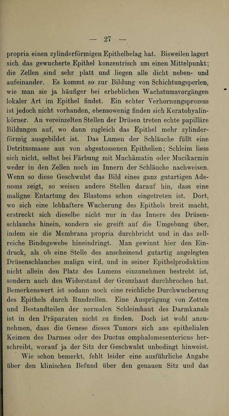 propria einen zylinderförmigen Epithelbelag hat. Bisweilen lagert sich das gewucherte Epithel konzentrisch um einen Mittelpunkt; die Zellen sind sehr platt und liegen alle dicht neben- und aufeinander. Es kommt so zur Bildung von Schichtungsperlen, wie man sie ja häufiger bei erheblichen Wachstumsvorgängen lokaler Art im Epithel findet. Ein echter Yerhornungsprozess ist jedoch nicht vorhanden, ebensowenig finden sich Keratohyalin- körner. An vereinzelten Stellen der Drüsen treten echte papilläre Bildungen auf, wo dann zugleich das Epithel mehr zylinder¬ förmig ausgebildet ist. Das Lumen der Schläuche füllt eine Detritusmasse aus von abgestossenen Epithelien; Schleim Hess sich nicht, selbst bei Färbung mit Muchämatin oder Mucikarmin weder in den Zellen noch im Innern der Schläuche nachweisen. Wenn so diese Geschwulst das Bild eines ganz gutartigen Ade¬ noms zeigt, so weisen andere Stellen darauf hin, dass eine maligne Entartung des Blastoms schon eingetreten ist. Dort, wo sich eine lebhaftere Wucherung des Epithels breit macht, erstreckt sich dieselbe nicht nur in das Innere des Drüsen- schlauchs hinein, sondern sie greift auf die Umgebung über, indem sie die Membrana propria durchbricht und in das zell- reiche Bindegewebe hineindringt. Man gewinnt hier den Ein¬ druck, als ob eine Stelle des anscheinend gutartig angelegten Drüsenschlauches malign wird, und in seiner Epithelproduktion nicht allein den Platz des Lumens einzunehmen bestrebt ist, sondern auch den Widerstand der Grenzhaut durchbrochen hat. Bemerkenswert ist sodann noch eine reichliche Durchwucherung des Epithels durch Rundzellen. Eine Ausprägung von Zotten und Bestandteilen der normalen Schleimhaut des Darmkanals ist in den Präparaten nicht zu finden. Doch ist wohl anzu¬ nehmen, dass die Genese dieses Tumors sich aus epithelialen Keimen des Darmes oder des Ductus omphalomesentericus her¬ schreibt, worauf ja der Sitz der Geschwulst unbedingt hinweist. Wie schon bemerkt, fehlt leider eine ausführliche Angabe über den klinischen Befund über den genauen Sitz und das