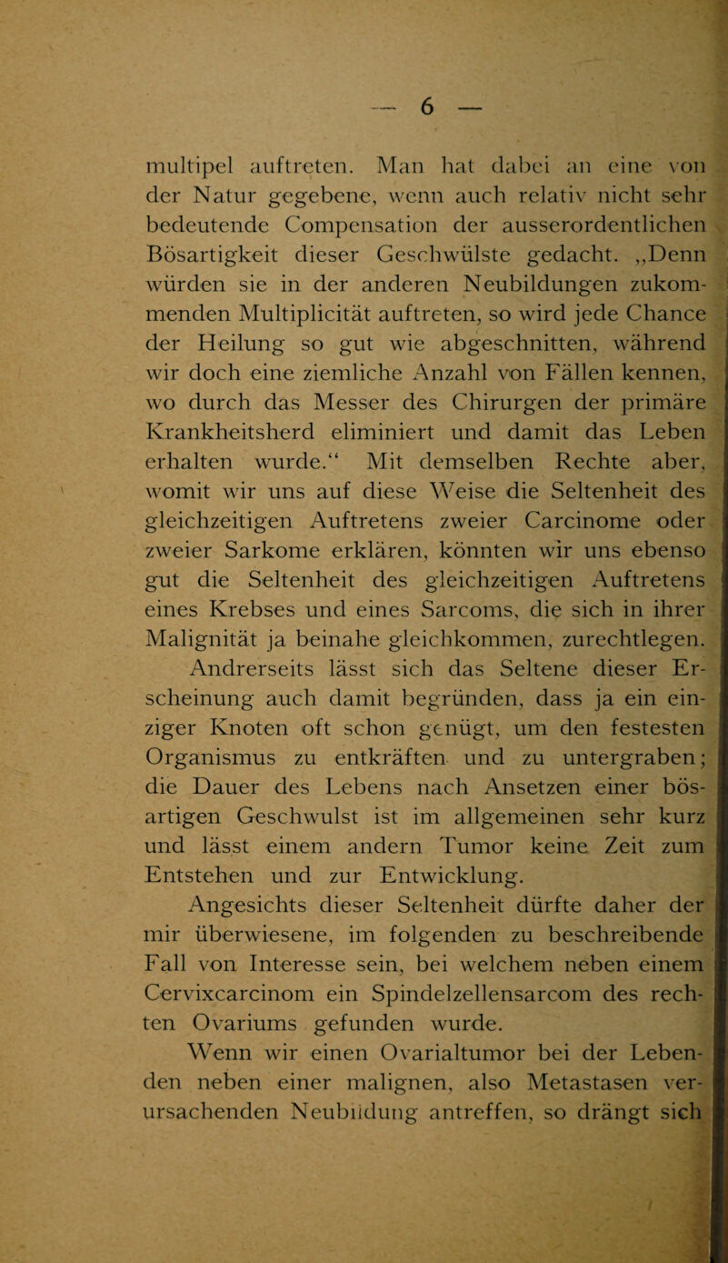 multipel auftreten. Man hat dabei an eine von der Natur gegebene, wenn auch relativ nicht sehr bedeutende Compensation der ausserordentlichen Bösartigkeit dieser Geschwülste gedacht. „Denn würden sie in der anderen Neubildungen zukom¬ menden Multiplicität auftreten, so wird jede Chance der Heilung so gut wie abgeschnitten, während wir doch eine ziemliche Anzahl von Fällen kennen, wo durch das Messer des Chirurgen der primäre Krankheitsherd eliminiert und damit das Leben erhalten wurde.“ Mit demselben Rechte aber, womit wir uns auf diese Weise die Seltenheit des gleichzeitigen Auftretens zweier Carcinome oder zweier Sarkome erklären, könnten wir uns ebenso gut die Seltenheit des gleichzeitigen Auftretens 1 eines Krebses und eines Sarcoms, die sich in ihrer Malignität ja beinahe gleichkommen, zurechtlegen. Andrerseits lässt sich das Seltene dieser Er¬ scheinung auch damit begründen, dass ja ein ein¬ ziger Knoten oft schon genügt, um den festesten Organismus zu entkräften und zu untergraben; die Dauer des Lebens nach Ansetzen einer bös¬ artigen Geschwulst ist im allgemeinen sehr kurz und lässt einem andern Tumor keine Zeit zum Entstehen und zur Entwicklung. Angesichts dieser Seltenheit dürfte daher der mir überwiesene, im folgenden zu beschreibende Fall von Interesse sein, bei welchem neben einem Cervixcarcinom ein Spindelzellensarcom des rech¬ ten Ovariums gefunden wurde. Wenn wir einen Ovarialtumor bei der Leben¬ den neben einer malignen, also Metastasen ver¬ ursachenden Neubildung antreffen, so drängt sieh j