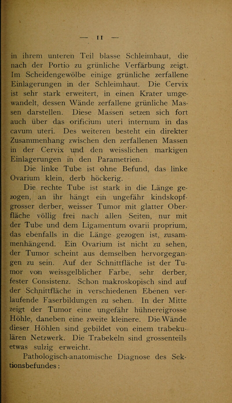 in ihrem unteren Teil blasse Schleimhaut, die nach der Portio zu grünliche Verfärbung zeigt. Im Scheidengewölbe einige grünliche zerfallene Einlagerungen in der Schleimhaut. Die Cervix ist sehr stark erweitert, in einen Krater umge¬ wandelt, dessen Wände zerfallene grünliche Mas¬ sen darstellen. Diese Massen setzen sich fort auch über das orificium uteri internum in das cavum uteri. Des weiteren besteht ein direkter Zusammenhang zwischen den zerfallenen Massen in der Cervix Ujnd den weisslichen markigen Einlagerungen in den Parametrien. Die linke Tube ist ohne Befund, das linke Ovarinm klein, derb höckerig. Die rechte Tube ist stark in die Länge ge¬ zogen, an ihr hängt ein ungefähr kindskopf- grosser derber, weisser Tumor mit glatter Ober¬ fläche völlig frei nach allen Seiten, nur mit der Tube und dem Ligamentum ovarii proprium, das ebenfalls in die Länge gezogen ist, zusam¬ menhängend. Ein Ovarium ist nicht zu sehen, der Tumor scheint aus demselben hervorgegan¬ gen zu sein. Auf der Schnittfläche ist der Tu¬ mor voin weissgelblicher Farbe, sehr derber, fester Consistenz. Schon makroskopisch sind auf der Schnittfläche in verschiedenen Ebenen ver¬ laufende Faserbildungen zu sehen. In der Mitte zeigt der Tumor eine ungefähr hühnereigrosse Höhle, daneben eine zweite kleinere. Die Wände dieser Höhlen sind gebildet von einem trabeku¬ lären Netzwerk. Die Trabekeln sind grossenteils etwas sulzig erweicht. Pathologisch-anatomische Diagnose des Sek¬ tionsbefundes :