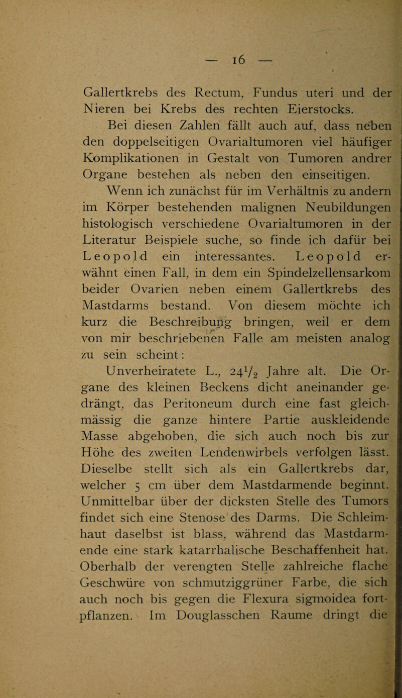 Gallertkrebs des Rectum, Fundus uteri und der Nieren bei Krebs des rechten Eierstocks. Bei diesen Zahlen fällt auch auf, dass neben den doppelseitigen Ovarialtumoren viel häufiger Komplikationen in Gestalt von Tumoren andrer Organe bestehen als neben den einseitigen. Wenn ich zunächst für im Verhältnis zu andern im Körper bestehenden malignen Neubildungen histologisch verschiedene Ovarialtumoren in der Literatur Beispiele suche, so finde ich dafür bei Leopold ein interessantes. Leopold er¬ wähnt einen Fall, in dem ein Spindelzellensarkom beider Ovarien neben einem Gallertkrebs des Mastdarms bestand. Von diesem möchte ich kurz die Beschreibung bringen, weil er dem von mir beschriebenen Falle am meisten analog zu sein scheint: Unverheiratete L., 241/2 Jahre alt. Die Or¬ gane des kleinen Beckens dicht aneinander ge¬ drängt, das Peritoneum durch eine fast gleich- mässig die ganze hintere Partie auskleidende Masse abgehoben, die sich auch noch bis zur Höhe des zweiten Lendenwirbels verfolgen lässt. Dieselbe stellt sich als ein Gallertkrebs dar, welcher 5 cm über dem Mastdarmende beginnt. Unmittelbar über der dicksten Stelle des Tumors findet sich eine Stenose des Darms. Die Schleim¬ haut daselbst ist blass, während das Mastdarm¬ ende eine stark katarrhalische Beschaffenheit hat. Oberhalb der verengten Stelle zahlreiche flache Geschwüre von schmutziggrüner Farbe, die sich auch noch bis gegen die Flexura sigmoidea fort¬ pflanzen. Im Douglasschen Raume dringt die