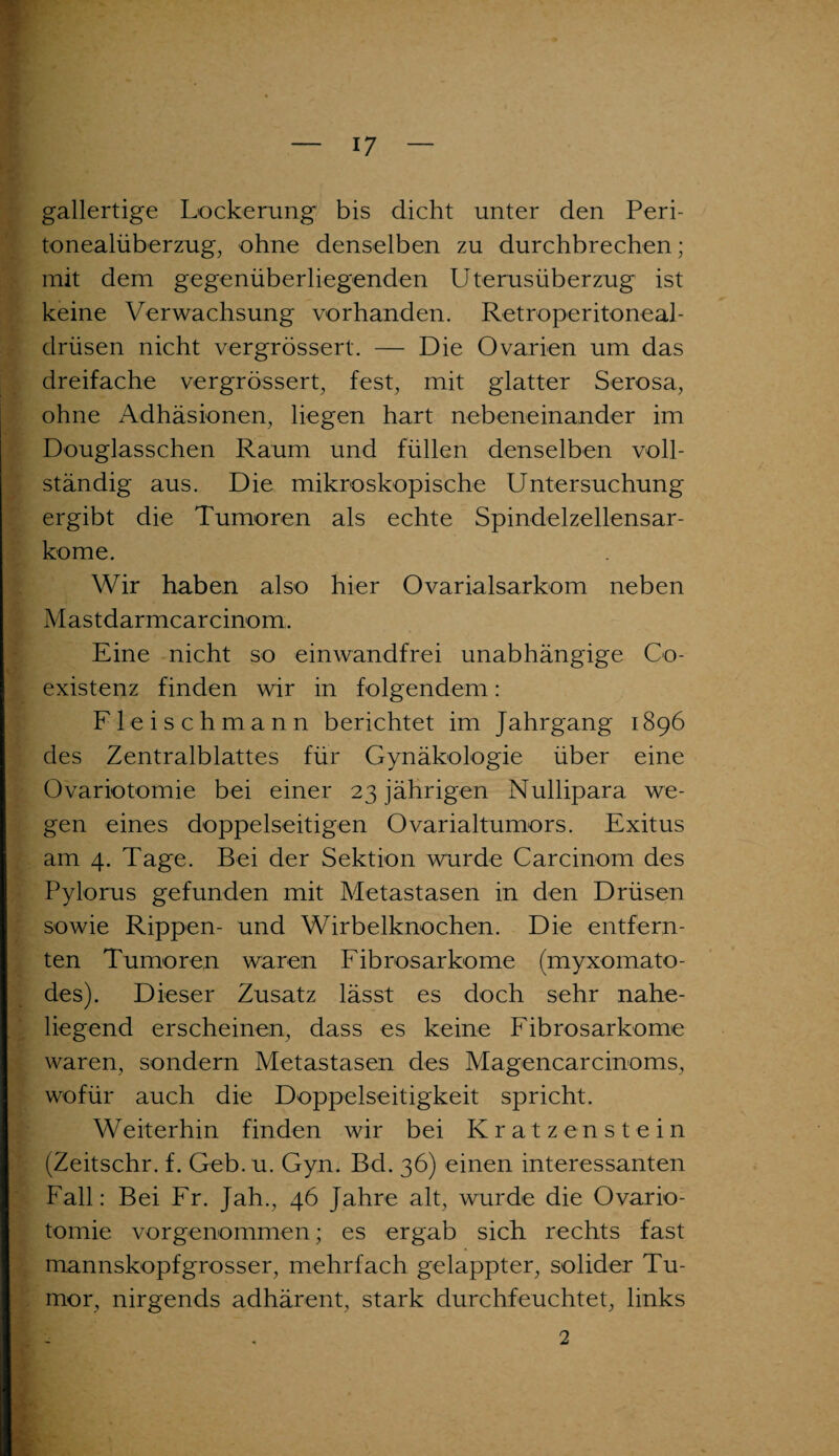 gallertige Lockerung bis dicht unter den Peri¬ tonealüberzug, ohne denselben zu durchbrechen; mit dem gegenüberliegenden Uterusüberzug ist keine Verwachsung vorhanden. Retroperitoneal- drüsen nicht vergrössert. — Die Ovarien um das dreifache vergrössert, fest, mit glatter Serosa, ohne xVdhäsionen, liegen hart nebeneinander im Douglasschen Raum und füllen denselben voll¬ ständig aus. Die mikroskopische Untersuchung ergibt die Tumoren als echte Spindelzellensar¬ kome. Wir haben also hier Ovarialsarkom neben Mastdarmcarcinom. Eine nicht so einwandfrei unabhängige Co- existenz finden wir in folgendem: Fleisch mann berichtet im Jahrgang 1896 des Zentralblattes für Gynäkologie über eine Ovariotomie bei einer 23 jährigen Nullipara. we¬ gen eines doppelseitigen Ovarialtumors. Exitus am 4. Tage. Bei der Sektion wurde Carcinom des Pylorus gefunden mit Metastasen in den Drüsen sowie Rippen- und Wirbelknochen. Die entfern¬ ten Tumoren waren Fibrosarkome (myxomato- des). Dieser Zusatz lässt es doch sehr nahe¬ liegend erscheinen, dass es keine Fibrosarkome waren, sondern Metastasen des Magencarcinoms, wofür auch die Doppelseitigkeit spricht. Weiterhin finden wir bei Kratzenstein (Zeitschr. f. Geb. u. Gyn. Bd. 36) einen interessanten Fall: Bei Fr. Jah., 46 Jahre alt, wurde die Ovario¬ tomie vorgenommen; es ergab sich rechts fast mannskopfgrosser, mehrfach gelappter, solider Tu¬ mor, nirgends adhärent, stark durchfeuchtet, links 2