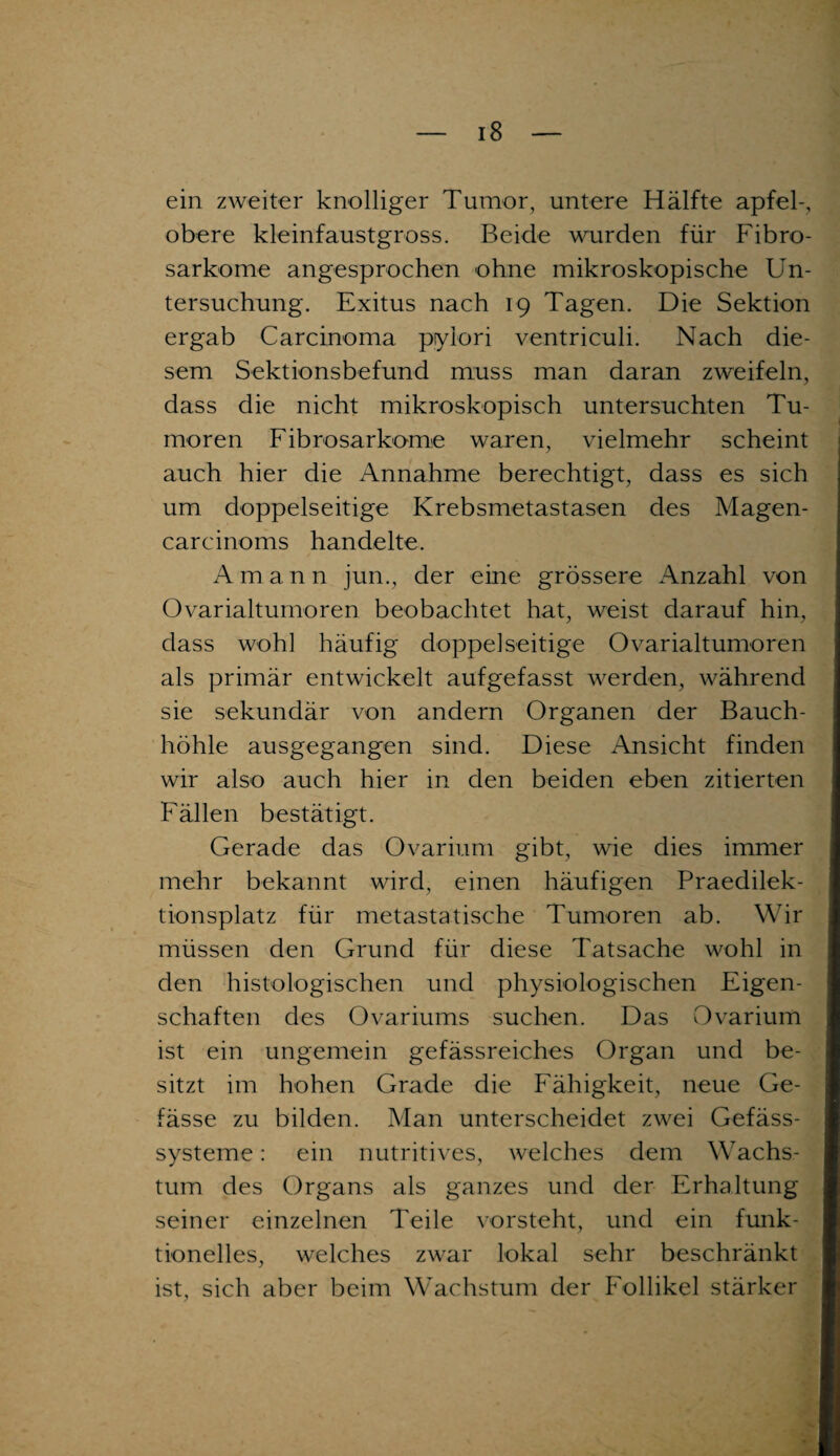 ein zweiter knolliger Tumor, untere Hälfte apfel-, obere kleinfaustgross. Beide wurden für Fibro- sarkome angesprochen ohne mikroskopische Un¬ tersuchung. Exitus nach 19 Tagen. Die Sektion ergab Carcinoma pylori ventriculi. Nach die¬ sem Sektionsbefund muss man daran zweifeln, dass die nicht mikroskopisch untersuchten Tu¬ moren Fibrosarkome waren, vielmehr scheint auch hier die Annahme berechtigt, dass es sich um doppelseitige Krebsmetastasen des Magen¬ car cinoms handelte. Amann jun., der eine grössere Anzahl von Ovarialtumoren beobachtet hat, weist darauf hin, dass wohl häufig doppelseitige Ovarialtumoren als primär entwickelt aufgefasst werden, während sie sekundär von andern Organen der Bauch¬ höhle ausgegangen sind. Diese Ansicht finden wir also auch hier in den beiden eben zitierten Fällen bestätigt. Gerade das Ovarium gibt, wie dies immer mehr bekannt wird, einen häufigen Praedilek- tionsplatz für metastatische Tumoren ab. Wir müssen den Grund für diese Tatsache wohl in den histologischen und physiologischen Eigen¬ schaften des Ovariums suchen. Das Ovarium ist ein ungemein gefässreiches Organ und be¬ sitzt im hohen Grade die Fähigkeit, neue Ge- fässe zu bilden. Man unterscheidet zwei Gefäss- systeme: ein nutritives, welches dem Wachs¬ tum des Organs als ganzes und der Erhaltung seiner einzelnen Teile vorsteht, und ein funk¬ tionelles, welches zwar lokal sehr beschränkt ist, sich aber beim Wachstum der Follikel stärker