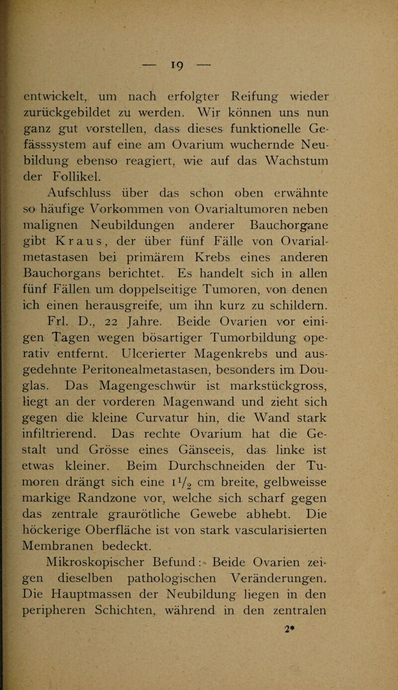 entwickelt, um nach erfolgter Reifung wieder zurückgebildet zu werden. Wir können uns nun ganz gut vorstellen, dass dieses funktionelle Ge- fässsystem auf eine am Ovarium wuchernde Neu¬ bildung ebenso reagiert, wie auf das Wachstum der Follikel. Aufschluss über das schon oben erwähnte so häufige Vorkommen von Ovarialtumoren neben malignen Neubildungen anderer Bauchorgane gibt Kraus, der über fünf Fälle von Ovarial- metastasen bei primärem Krebs eines anderen Bauchorgans berichtet. Es handelt sich in allen fünf Fällen um doppelseitige Tumoren, von denen ich einen herausgreife, um ihn kurz zu schildern. Frl. D., 22 Jahre. Beide Ovarien vor eini¬ gen Tagen wegen bösartiger Tumorbildung ope¬ rativ entfernt. Ulcerierter Magenkrebs und aus¬ gedehnte Peritonealmetastasen, besonders im Dou¬ glas. Das Magengeschwür ist markstückgross, liegt an der vorderen Magenwand und zieht sich gegen die kleine Curvatur hin, die Wand stark infiltrierend. Das rechte Ovarium hat die Ge¬ stalt und Grösse eines Gänseeis, das linke ist etwas kleiner. Beim Durchschneiden der Tu¬ moren drängt sich eine i1/2 cm breite, gelbweisse markige Randzone vor, welche sich scharf gegen das zentrale graurötliche Gewebe abhebt. Die höckerige Oberfläche ist von stark vascularisierten Membranen bedeckt. Mikroskopischer Befund > Beide Ovarien zei¬ gen dieselben pathologischen Veränderungen. Die Hauptmassen der Neubildung liegen in den peripheren Schichten, während in den zentralen 2*